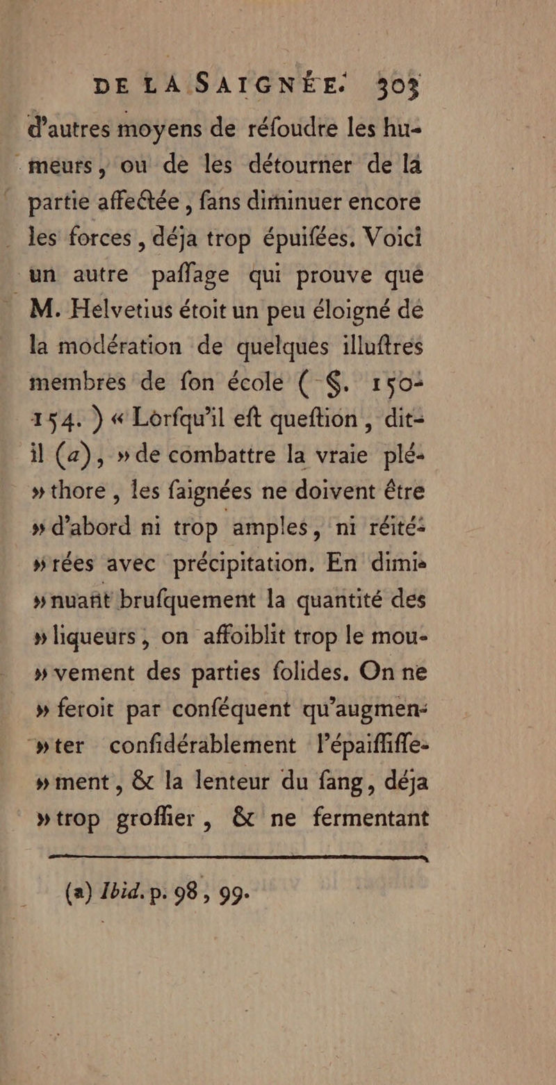 d’autres moyens de réfoudre les hu- .méurs , ou de les détourner de la partie affectée , fans diminuer encore . les forces , déja trop épuifées, Voici un autre paflage qui prouve qué M. Helvetius étoit un peu éloigné dé la modération de quelques illuftres membres de fon école ( $. 150: 154. ) « Lorfqu’il eft queftion, dit- il (a), » de combattre la vraie plé- » thore , les faignées ne doivent être » d'abord ni trop amples, ni réité: #rées avec précipitation. En dimr » nuañt brufquement la quantité des » liqueurs , on affoiblit trop le mou- » vement des parties folides. On ne » feroit par conféquent qu'augmen- “wter confidérablement lépaiffifle- # ment , &amp; la lenteur du fang, déja »trop grofher , &amp; ne fermentant