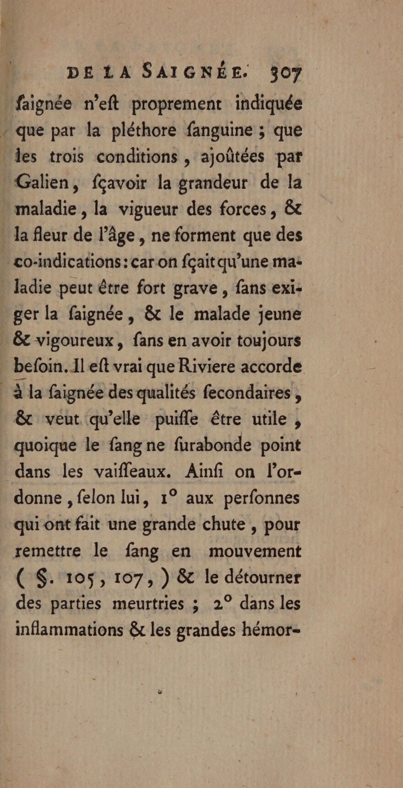 faignée n’eft proprement indiquée + que par la pléthore fanguine ; que les trois conditions , ajoûtées par Galien, fçavoir la grandeur de la maladie, la vigueur des forces, &amp; la fleur de l’âge , ne forment que des co-indications : car on fçait qu’une ma+ ladie peut être fort grave , fans exi- _ger la faignée, &amp; le malade jeune &amp;t vigoureux, fans en avoir toujours befoin. Il eft vrai que Riviere accorde à la faignée des qualités fecondaires, &amp; veut qu’elle puifle être utile , quoique le fang ne furabonde point dans les vaifleaux. Aïnfi on lor- donne , felon lui, 1° aux perfonnes qui ont fait une grande chute , pour remettre le fang en mouvement ( $. 105, 107, ) &amp; le détourner des parties meurtries 3 2° dans les inflammations &amp;t les grandes hémor-