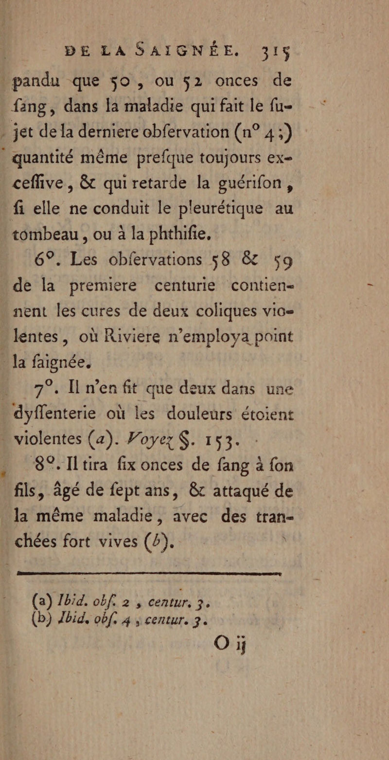 pandu que 50 , ou 52 onces de fang, dans la maladie qui fait le fu- ceffive, &amp; qui retarde la guérifon, fi elle ne conduit le pleurétique au tombeau , ou à la phthifie, 6°. Les obfervations 58 &amp; 59 de la premiere centurie contien- nent les cures de deux coliques vio= 7°. Il n’enfit que deux dans une dyffenterie où les douleurs étoient 8°. Iltira fix onces de fang à fon fils, âgé de fept ans, &amp;c attaqué de la même maladie, avec des tran- (a) Zbid. obf. 2 , centur. FE (b) Jbid, of. 4 ; centur. 3. Oi