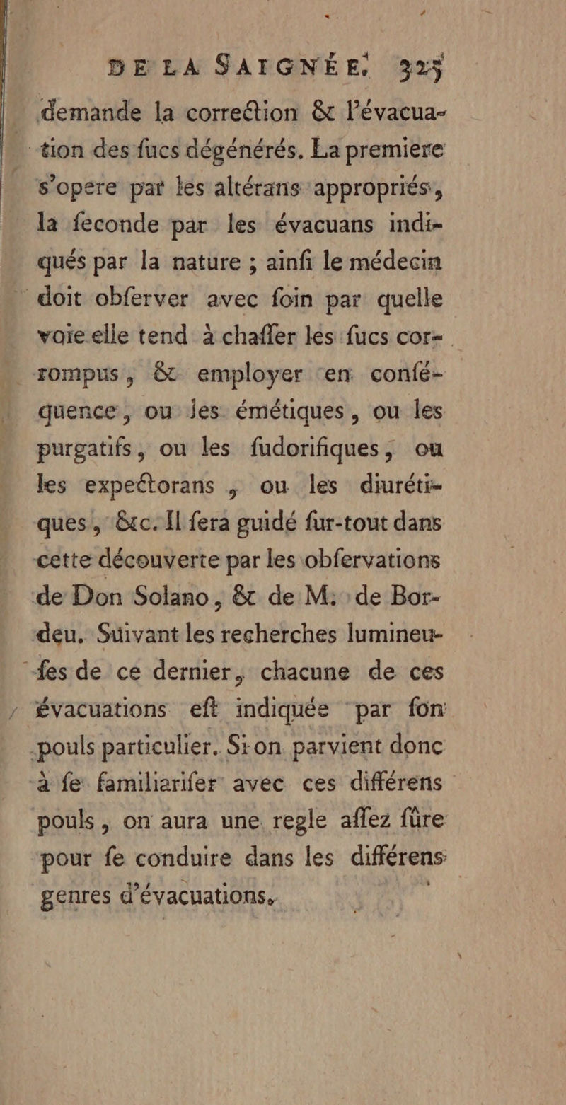 « DE LA SAIGNÉE, 323 demande la correction &amp; l’évacua- tion des fucs dégénérés. La premiere | s’opere par les altérans appropriés, la feconde par les évacuans indi- qués par la nature ; ainfi le médecin doit obferver avec foin par quelle voie elle tend à chafler les fucs cor- quence, ou Jes émétiques, ou les purgatifs, ou les fudorifiques, ou les expettorans | ou les diuréti- ques, &amp;cc. Il fera guidé fur-tout dans cette découverte par les obfervations de Don Solano, &amp; de M: de Bor- deu. Suivant les recherches lumineu- “fes de ce dernier, chacune de ces évacuations eft indiquée par fon pouls particulier. Sion parvient donc à fe familierifer avec ces différens pouls, on aura une regle aflez fûre pour fe conduire dans les différens genres d’ évacuations, |