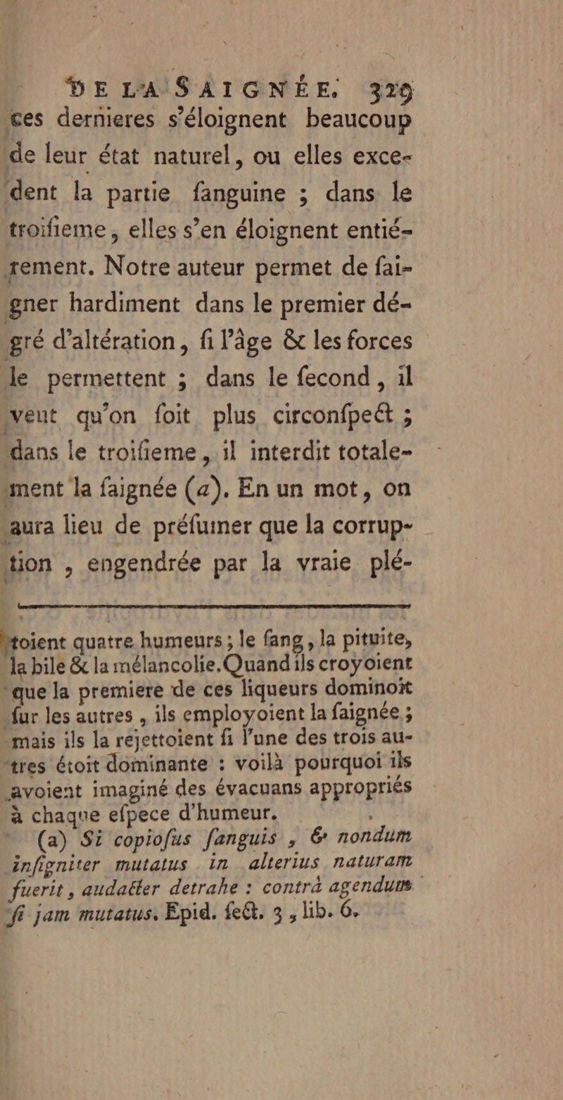 ces dernieres s’éloignent beaucoup de leur état naturel, ou elles exce- dent la partie fanguine ; dans le troifieme, elles s’en éloignent entié- sement. Notre auteur permet de fai- gner hardiment dans le premier dé- gré d’altération, fi l'âge &amp; les forces le permettent ; dans le fecond, il veut qu'on foit plus circonfpeét ; dans le troifieme , il interdit totale- ment la faignée (4), En un mot, on saura lieu de préfumer que la corrup- tion , engendrée par la vraie plé- Mtoient quatre humeurs ; le fang,, la pituite, la bile &amp; la mélancolie. Quandils croyoient que la premiere de ces liqueurs domino ur les autres , ils employoient la faignée ; mais ils la rejettoient fi l’une des trois au- tres étoit dominante : voilà pourquoi ils avoient imaginé des évacuans appropriés à chaque efpece d'humeur. (a) Si copiofus fanguis , 6 nondum infigniter mutatus in alterius naturam fuerit, audaëler detrahe : contra agendums fi jam mutatus, Epid. fe&amp;. 3 , lib. 6.