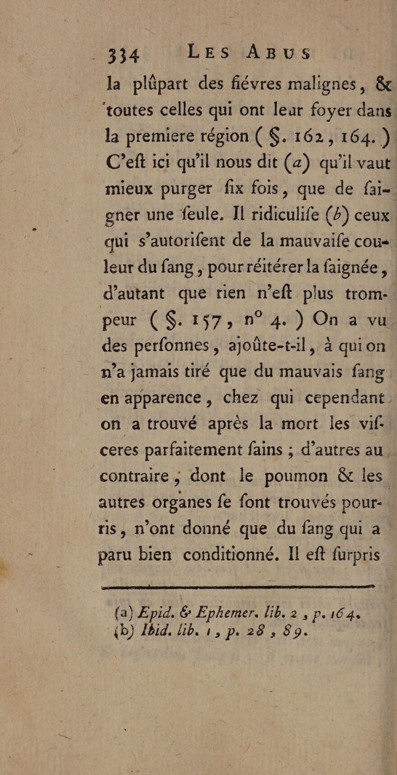 la pläpart des fiévres malignes, &amp; ‘toutes celles qui ont leur foyer dans la premiere répion ( $. 162, 164. ) C’eft ici qu'il nous dit (z) qu'il vaut mieux purger fix fois, que de fai-. gner une feule. Il ridiculife (Z) ceux qui s’autorifent de la mauvaife cou« leur du fang , pour réitérer la faignée, d'autant que rien n’eft plus trom-. peur (S$. 157, n° 4 ) On a vu des perfonnes, ajoûte-t-l, à quion n’a jamais tiré que du mauvais fang en apparence, chez qui cependant on a trouvé après la mort les vif- ceres parfaitement fains ; d’autres au contraire ; dont le poumon &amp; les autres organes fe font trouvés pour: | ris, n'ont donné que du fang qui a paru bien conditionné. Il eft furpris {a} Epid. &amp; Ephemer. lib. 2, p.164. {b) Ibid. lib. 1, p. 28 , 89.