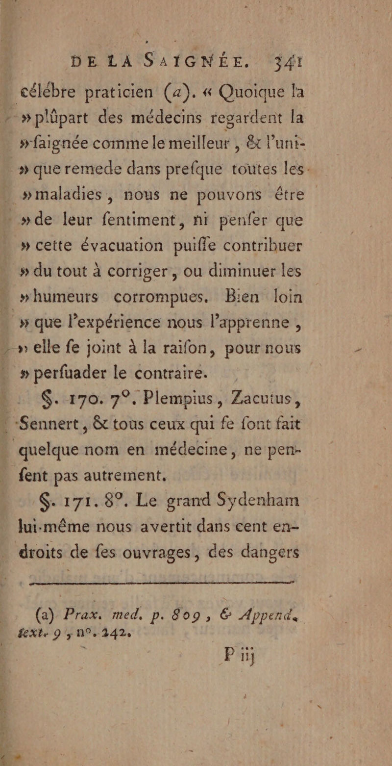 Ft »plûpart des médecins regardent la #faignée comme le meilleur , &amp;x l’'unt- » que remede dans prefque toutes les: # maladies, nous ne pouvons être » cette évacuation puifle contribuer # du tout à corriger, ou diminuer les “humeurs corrompues. Bien loin # perfuader le contraire. $. 170. 7°. Plempius, Zacutus, fent pas autrement. $. 171. 8°. Le grand Sydenham Jui:même nous avertit dans cent en- droits de fes ouvrages, des dangers (a) Prax. med. p. 809, € Append, ÉeXte 9 y A9, 342: P iij