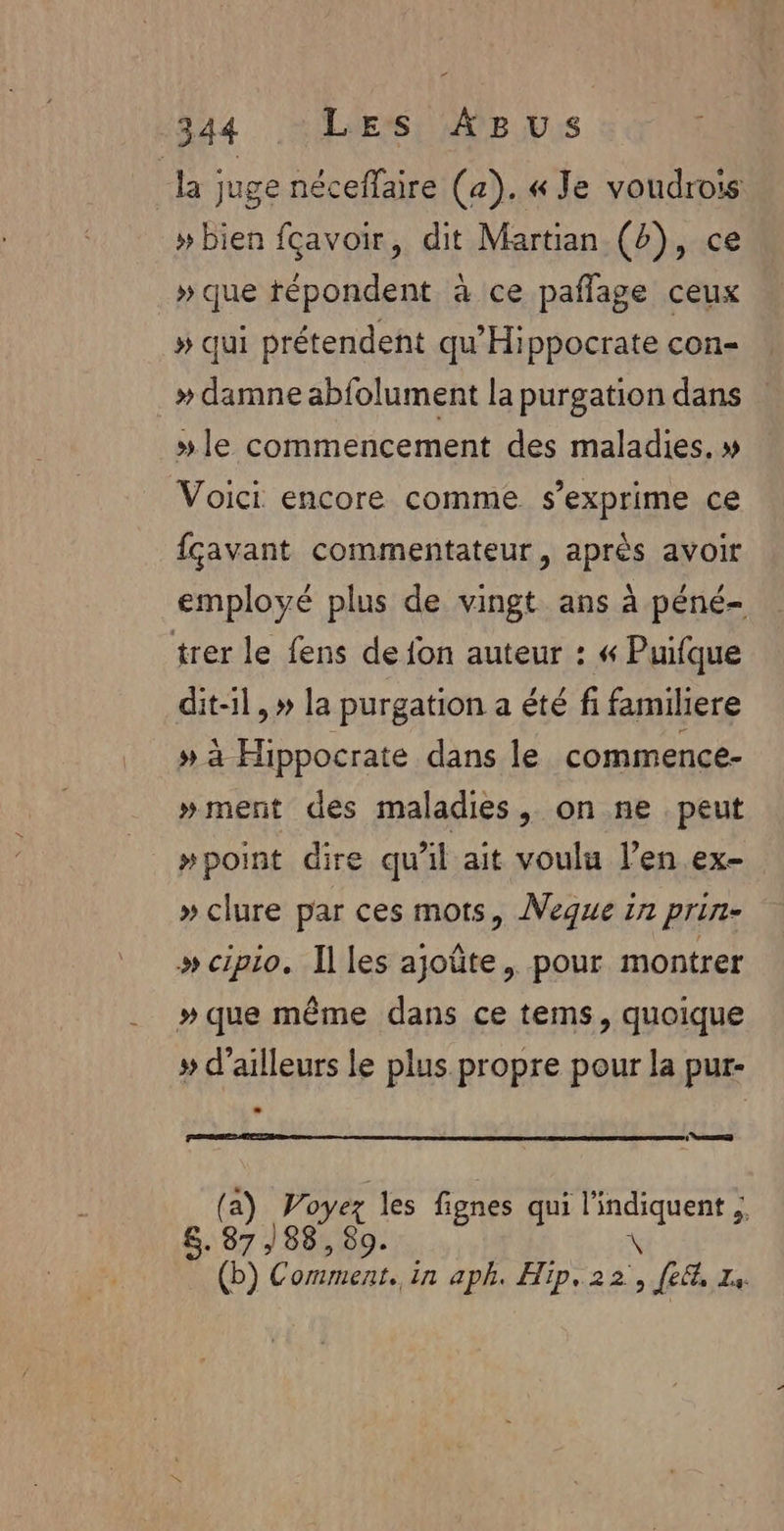 la juge néceffaire (a). « Je voudrois »bien fçavoir, dit Martian (4), ce » que répondent à ce paflage ceux » qui prétendent qu’'Hippocrate con- » damne abfolument la purgation dans | »#le commencement des maladies. » Voici encore comme s'exprime ce {çavant commentateur, après avoir employé plus de vingt ans à péné- trer le fens de fon auteur : « Puifque dit-il,» la purgation a été fi familiere » à Hippocrate dans le commence- »ment des maladies, on ne peut #point dire qu'il ait voulu l’en ex- » clure par ces mots, Neque in prin- » cipio. Iles ajoûte, pour montrer » que même dans ce tems, quoique # d’ailleurs le plus propre pour la pur- D] (a) Pa les fignes qui UE à 8. 87/88, 80. (b) Comment. in aph. Hip, 22 DE Ze