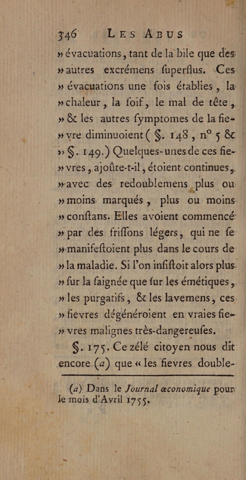 » évacuations, tant de la bile que des: #autres excrémens fuperflus. Ces: » évacuations une fois établies, la: »chaleur, la foif, le mal de tête, » &amp; les autres fymptomes de la fie- »vre diminuoient( $. 148, n° 5 &amp; : » $. 1409.) Quelques-unesde ces fie- »vres ,ajoûte-t-il, étoient continues. wavec des redoublemens plus ou » moins marqués, plus ou moins » conftans. Elles avoient commencé » par des friflons légers, quine fe: #manifeftoient plus dans le cours de » la maladie. Si l’on infiftoit alors plus. » fur la faignée que fur les émétiques » les puragatifs, êt les lavemens, ces: » fievres dégénéroient en vraies fie- » vres malignes très-dangereufes. | $..175. Ce zélé citoyen nous dit encore (4) que « les fievres double- (a) Dans le Journal æconomique pour: Je mois d'Avril 1755.