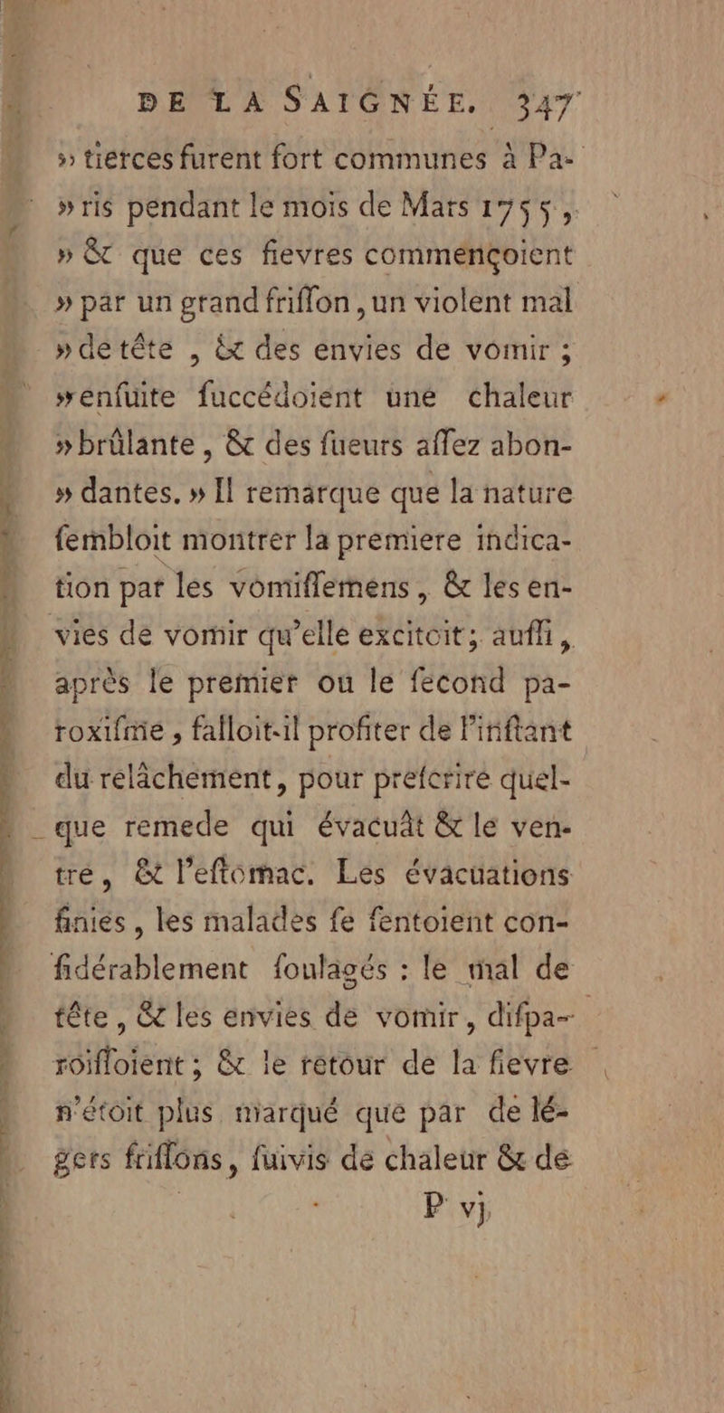 RE OS DA PE + 5 tierces furent fort communes à Pa- »ris pendant le mois de Mars 1755, » &amp;T que ces fievres commençoient » par un grand friflon , un violent mal »detête , &amp; des envies de vomir ; #enfuite fuccédoiént uné chaleur »brûlante , &amp; des fueurs afez abon- » dantes. » [l remärque que la nature fembloit montrer la premiere indica- tion pat les vomiflemens, &amp; les en- vies de vomir qu’elle excitoit; auf, après le premier ou le fecond pa- roxifme , falloit:il profiter de Piniftant du rélâchément, pour prefcriré quel- tre, &amp;t l’eftomac. Les évacüuations finies , les malades fe fentoient con- tête, &amp; les envies dé vomir, difpa- n'étoit plus marqué que par de lé- gers frflons, fuivis dé chaleur &amp; dé | P'v}