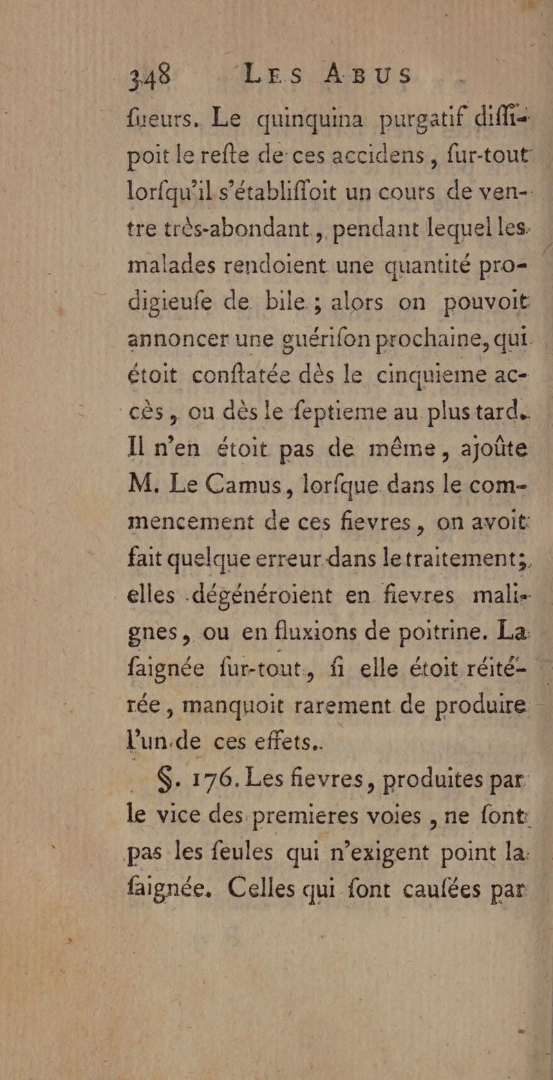 fueurs. Le quinquina purgatif diffs poit le refte de:ces accidens, fur-tout: lorfqu'il s’établiffoit un cours de ven-. malades rendoient une quantité pro= digieufe de. bile ; alors on pouvoit étoit conftatée dès le cinquieme ac- cès.. ou dès le feptieme au plustard.. Il n’en étoit pas de même, ajoûte M. Le Camus, lorfque dans le com- mencement de ces fievres, on avoit: fait quelque erreur dans letraitement;, elles .dégénéroient en fievres mali- gnes, ou en fluxions de poitrine. La: faignée fur-tout, fi elle étoit réité- l'un.de ces effets. $. 176. Les fievres, produites par le vice des premieres voies , ne font: pas les feules qui n’exigent point la: faignée, Celles qui font caufées par