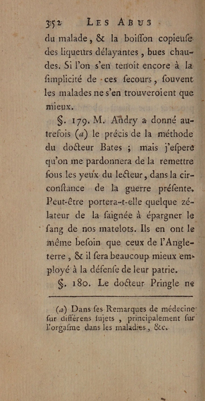 du malade, &amp; la boiflon copieufe des liqueurs délayantes , bues chau- des, Si lon s’en terfoit encore à la | fimplicité de :ces fecours , fouvent les malades ne s’en trouveroient que mieux. | $. 179. M. Añdry a donné au- trefois (a) le précis de la méthode du doéteur Bates ; mais j'efpere qu’on me pardonnera de la remettre fous les yeux du lecteur, dans la cir- confiance de la guerre préfente, Peut-être portera-t-elle quelque zé- lateur de la faignée à épargner le © fang de nos matelots. Ils en ont le même befoin que ceux de l’Angle- terre , &amp; il fera beaucoup. mieux em ployé à la défenfe de leur patrie. $. 180. Le doéteur Pringle ne (a) Dans fes Remarques de médecine: fur différens fujets , principalement fur Yorgafme dans les maladies, &amp;cc,