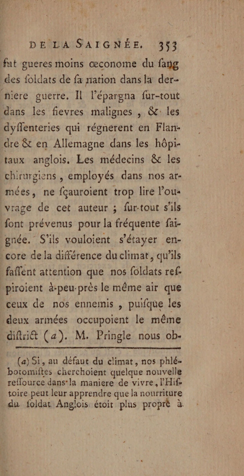 fut gueres moins œconome du fang des foldats de fa nation dans la der- niere guerre. Il l’épargna fur-tout dans les fievres malignes , &amp;: les dyflenteries qui régnerent en Flan- dre &amp; en Allemagne dans les hôpi- taux anglois, Les médecins &amp; les chirurgiens , employés dans nos at- mées, ne fçauroient trop lire l’ous vrage de cet auteur ; fur-tout s'ils font prévenus pour la fréquente faï- gnée. S'ils vouloient s'étayer en- core de la différence du climat, qu'ils » faffent attention que nos foldats ref. \piroient à-peu-près le même air que ceux de nos ennemis , puifque les deux armées occupoient le même difit (a). M. Pringle nous ob- (a) 51, au défaut du climat, nos phlé- botomiftes cherchoient quelque nouvelle reflource dans*la maniere de vivre, l'Hif toire.peut leur apprendre que la nourriture - du foldat Anglois étoit plus proprè à