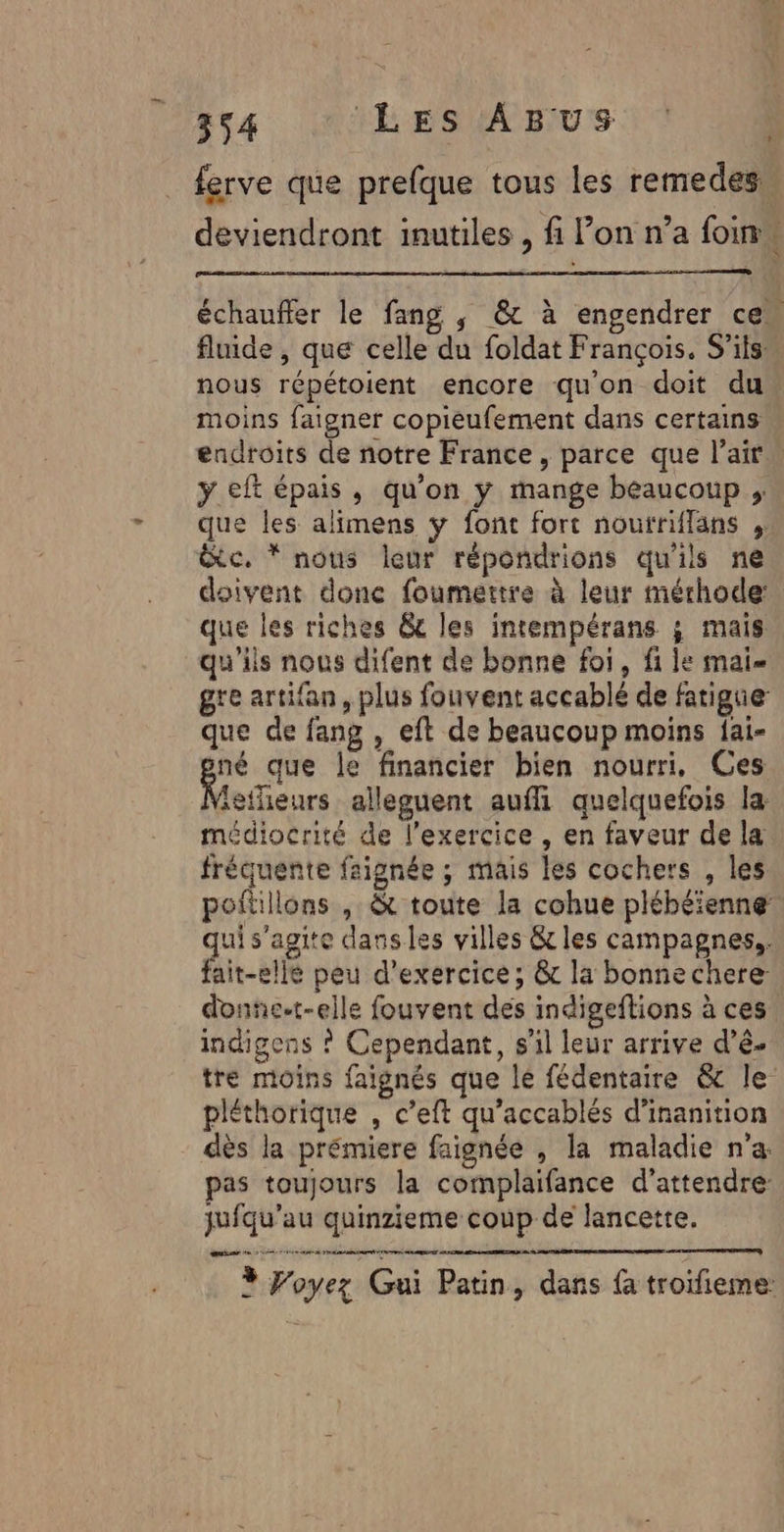 ferve que prefque tous les remedes, deviendront inutiles , fi l’on n’a foi : échaufler le fang ; &amp; à engendrer ce fluide , que celle du foldat François. S'ils nous répétoient encore qu'on doit du moins faigner copieufement dans certains endroits de notre France, parce que l'air … y eft épais, qu’on y mange beaucoup que les alimens ÿ font fort noutriflans ;: &amp;c. * nous leur répondrions qu'ils ne doivent done foumertre à leur méthode que les riches &amp;c les intempérans ; mais qu'ils nous difent de bonne foi, fi le mai gre artifan, plus fouvent accablé de fatigue que de fang , eft de beaucoup moins fai- gré que le financier bien nourri, Ces letheurs alleguent auffi quelquefois la médiocrité de l'exercice , en faveur de la fréquente faignée ; mais les cochers , les poftillons , &amp; toute la cohue plébéienne ui s'agite dansles villes &amp; les campagnes, fait-elle peu d'exercice; &amp; la bonnechere donne-t-elle fouvent des indigeflions à ces indigens ? Cependant, s'il leur arrive d’é- tre moins faignés que lé fédentaire &amp; le pléthorique , c’eft qu’accablés d’inanition dès la prémiere faignée , la maladie n'a pas toujours la complaifance d'attendre jufqu’au quinzieme coup de lancette. cac sea à RE 3 Voyez Gui Patin, dans {a troifieme: