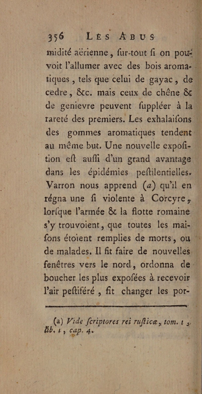 midité aërienne , fur-tout fi on poux \ voit l’allumer avec des bois aroma- « tiques , tels que celui de gayac, de cedre, &amp;tc. mais ceux de chêne &amp; de genievre peuvent fuppléer à la. rareté des premiers. Les exhalaifons M des gommes aromatiqués tendent  au même but. Une nouvelle expof- tion eft aufli d’un grand avantage dans les épidémies peñilentielles. Varron nous apprend (a) qu'il en régna une fi violente à Corcyre, lor{que l’armée &amp; la flotte romaine . s’y trouvoient, que toutes les mai- fons étoient remplies de morts, ou  de malades, Il fit faire de nouvelles fenêtres vers le nord, ordonna de boucher les plus expofées à recevoir Vair peftiféré , fit changer les por- (a) Wide fcriptores rei ruflicæ, tom. « », Ub,r, Cap. 4e !