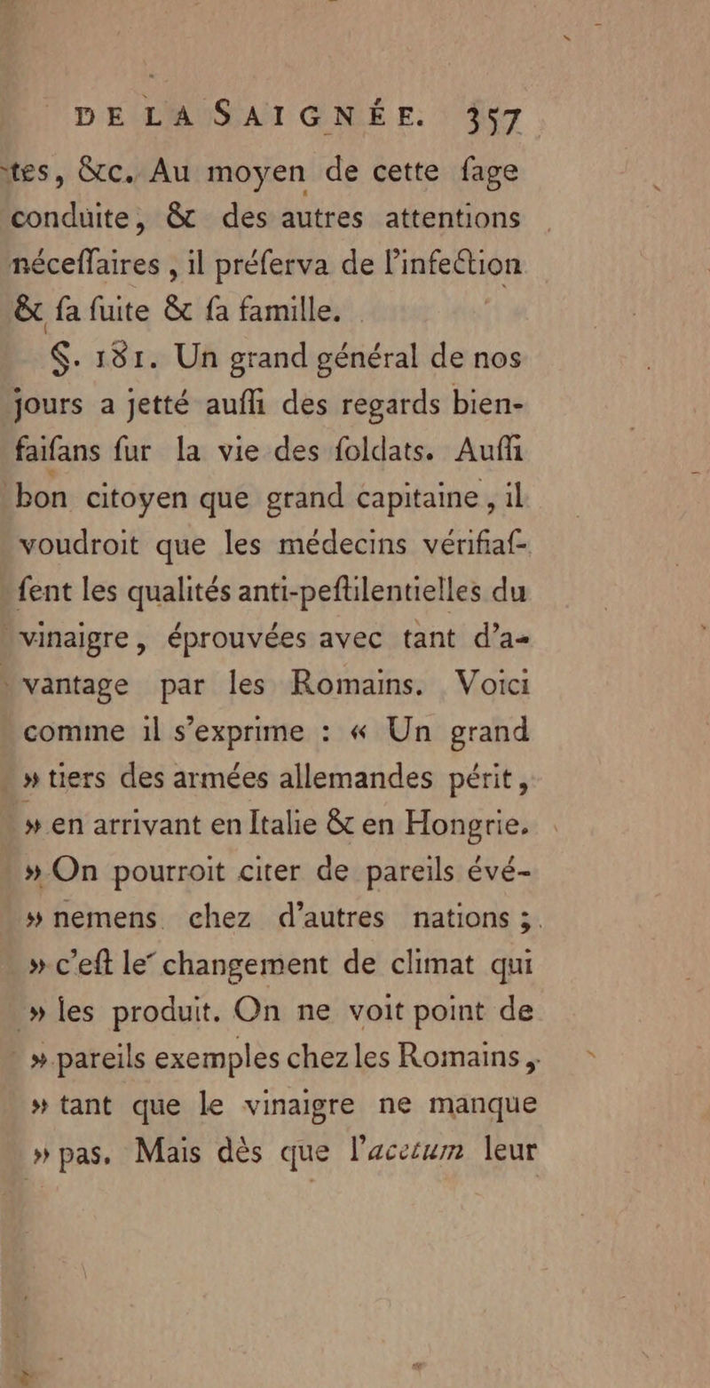 ‘tes, &amp;c. Au moyen de cette fage conduite, &amp; des autres attentions néceflaires , il préferva de Pinfeétion &amp;t fa fuite &amp; fa famille. $. 181. Un grand général de nos jours a jetté auf des regards bien- faifans fur la vie des foldats. Auf bon citoyen que grand capitaine, 1l voudroit que les médecins vérifiaf- fent les qualités anti-peftilentielles du vinaigre, éprouvées avec tant d’a- vantage par les Romains. Voici comme 1l s'exprime : « Un grand » tiers des armées allemandes périt, » en arrivant en Italie &amp; en Hongrie. # On pourroit citer de pareils évé- » nemens chez d’autres nations ;. » c’eft le” changement de climat qui » les produit. On ne voit point de #.pareils exemples chezles Romains ; # tant que le vinaigre ne manque » pas, Mais dès que l’accéum leur