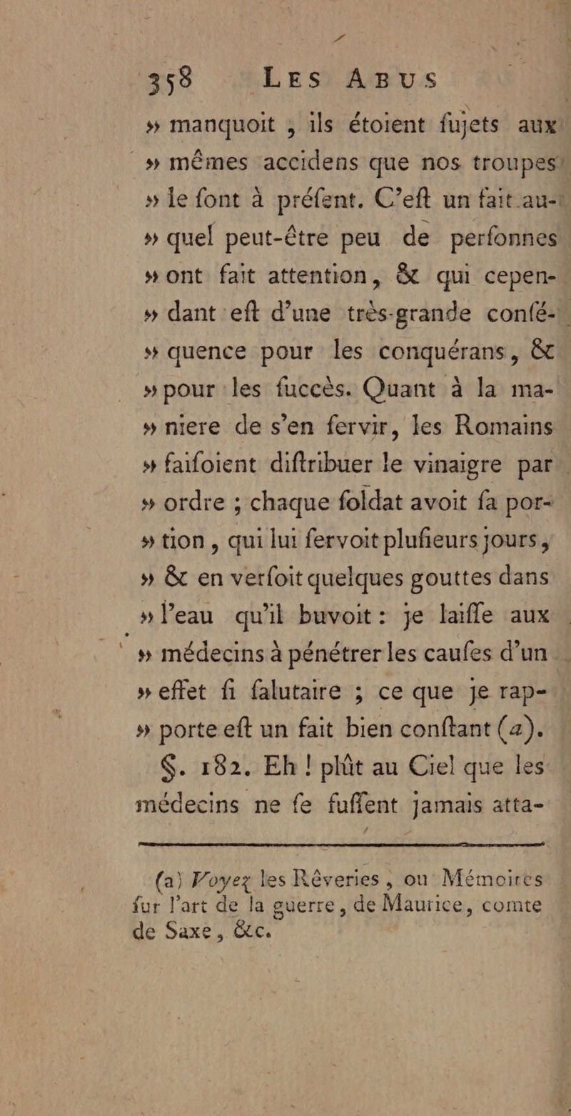 F3 358 Les AgBus # manquoit , 1ls étoient fujets aux! » le font à préfent. C’eft un fait au-1 » quel peut-être peu de perfonnes #ont fait attention, &amp; qui cepen- »# dant eft d’une très-grande confé-h # quence pour les conquérans, &amp; »pour les fuccès. Quant à la ma- » niere de s’en fervir, les Romains # faifoient diftribuer le vinaigre par. » ordre ; chaque foldat avoit fa por- # tion , qui lui fervoit plufieurs jours, » &amp; en verfoit quelques gouttes dans » Peau quil buvoit: je laïfle aux # médecins à pénétrer les caufes d’un » effet fi falutaire ; ce que je rap- » porte eft un fait bien conftant (4). $. 182. Eh ! phît au Ciel que les médecins ne fe fuffent Jamais atta- (a) Voyez les Rêveries , où Mémoires fur l’art de la guerre, de Maurice, comte de Saxe, &amp;c.