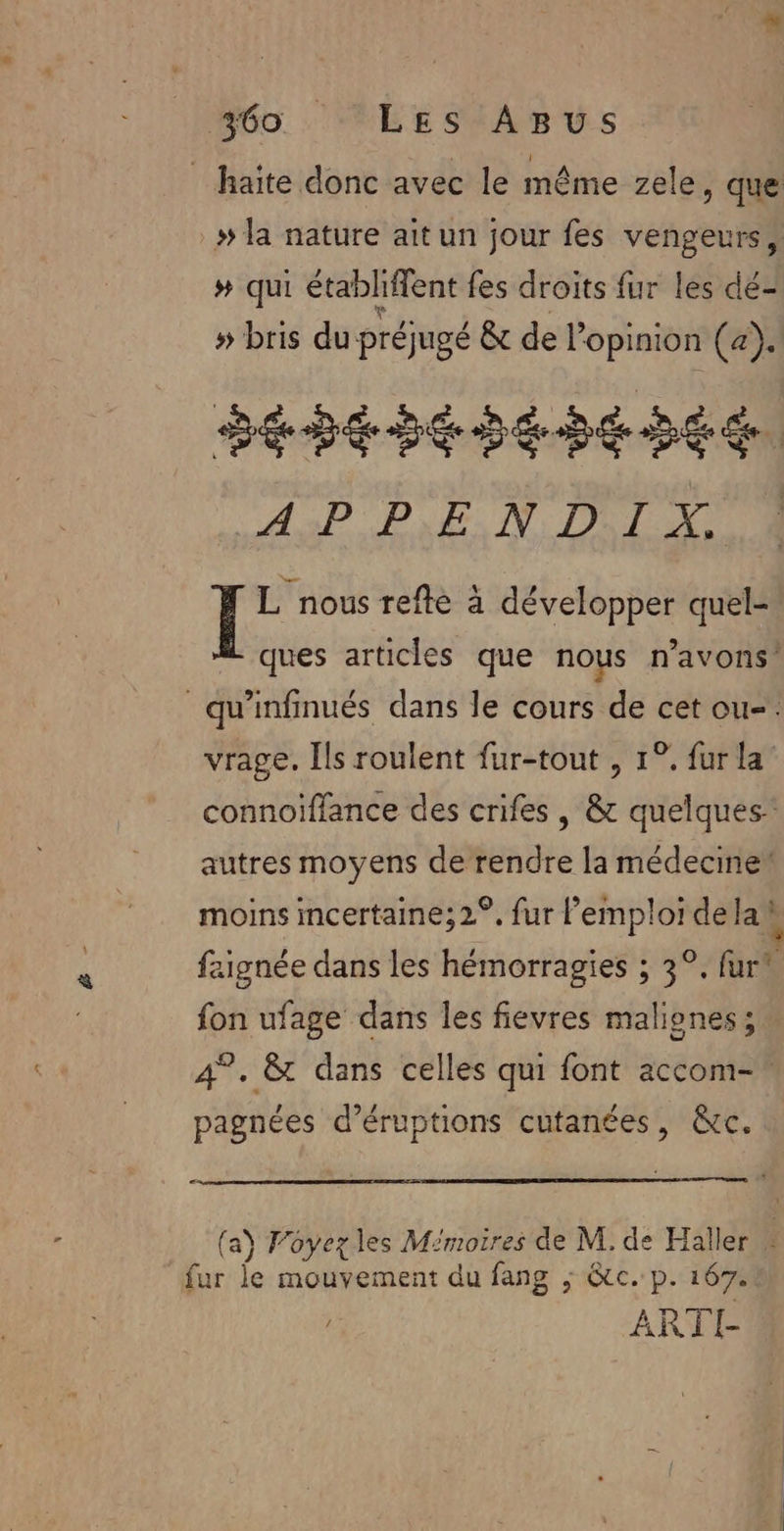 _haite donc avec le même zele , que » la nature ait un jour fes vengeurs, # qui établiffent fes droits fur les dé- # bris du préjugé &amp; de l'opinion (a). dépesésehesée ASP PEN DL AU | Fo refte à développer quel- ques articles que nous n'avons! _qu'infinués dans le cours de cet ou-. vrage. Ils roulent fur-tout , 1°. fur la” connoïffance des crifes , &amp; quelques’ autres moyens de rendre la médecine! moins mcertaine;2°, fur l'emploi de la} faignée dans les hémorragies ; 3°, {url fon ufage dans les fievres maliones; 4°. &amp; dans celles qui font accom- pagnées d’éruptions cutanées, &amp;c. (a) Voyez les Mémoires de M. de Haller $ Ex fe mouvement du fang ; &amp;tc. p. 167. ARTI-