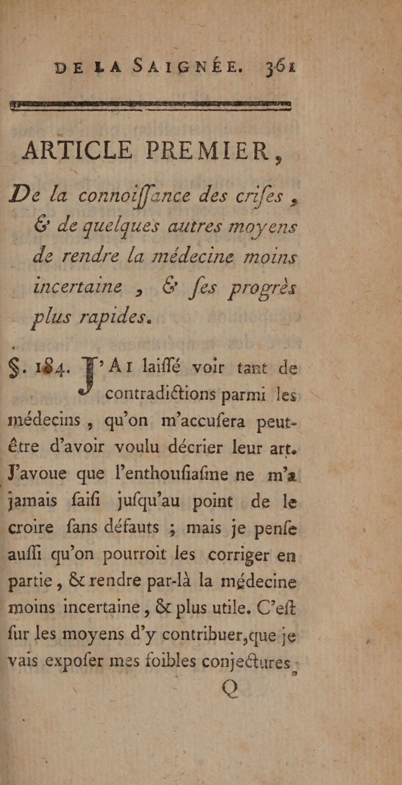 EE, # \ DE LA SAIGRÉE. 361 ARTICLE PREMIER, De la connoiffance des crifes , | 6 de quelques autres moyens de rendre la médecine moins incertaine ; &amp; fes progrès plus rapides. .184. É°AIr laïflé voir tant de contradiétions parmi les médecins, qu'on. m’accufera peut- être d’avoir voulu décrier leur art. Favoue que lenthoufafme ne m’a jamais faifi jufqu’au point de le croire fans défauts ; mais je penfe aufli qu’on pourroit les corriger en partie , &amp; rendre par-là la médecine moins incertaine , &amp; plus utile. C’eft fur les moyens d’y contribuer,que je vais expofer mes foibles conjettures : Q