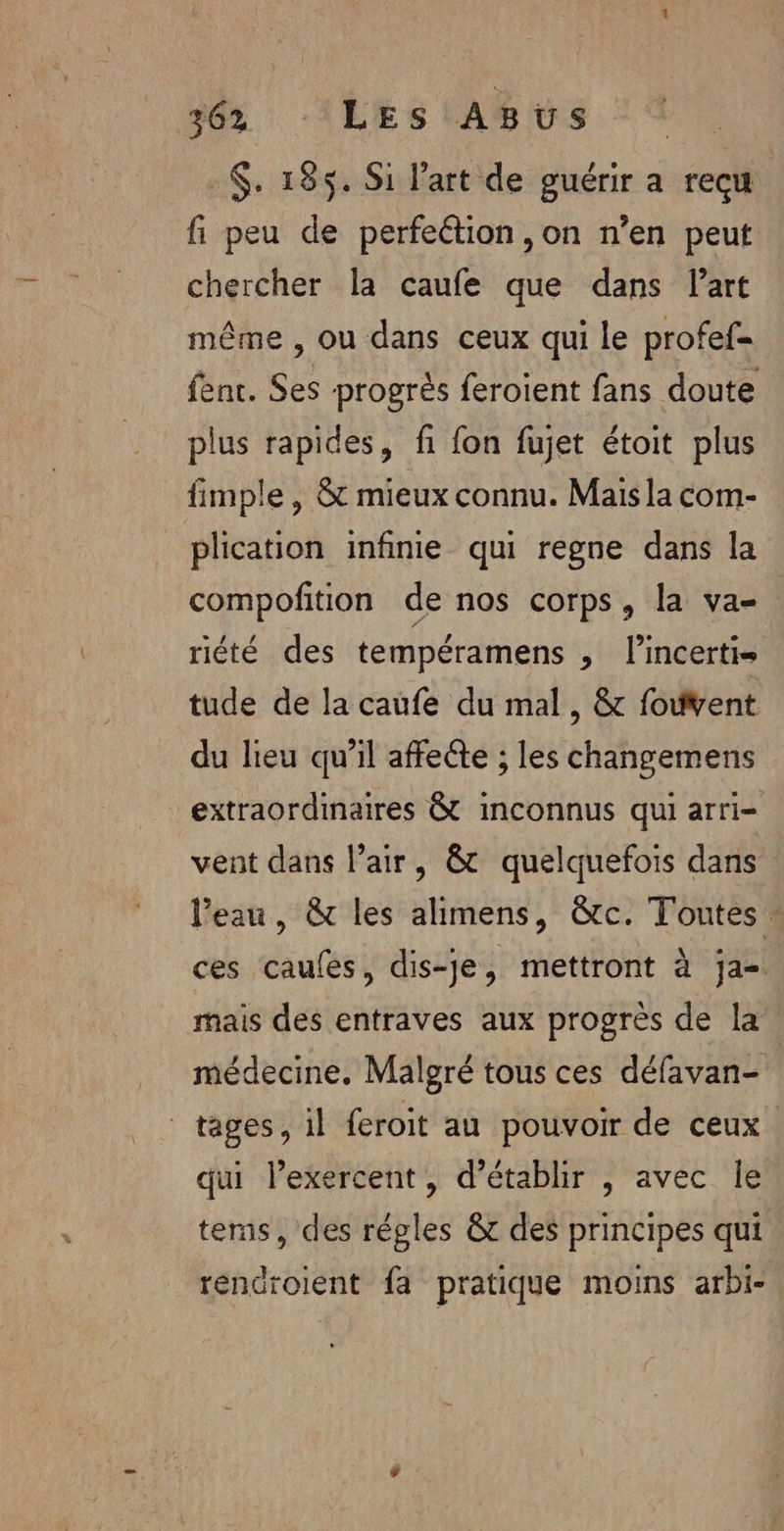 $. 185. Si l’art de guérir a recu fi peu de perfeétion ,on n’en peut chercher la caufe que dans Part même , ou dans ceux qui le profef= fenc. Ses progrès feroient fans doute plus rapides, fi fon fujet étoit plus fimple , &amp; mieux connu. Mais la com- plication infinie qui regne dans la compofition de nos corps, la va- | riété des tempéramens , l’incertis tude de la caufe du mal, &amp; foivent du lieu qu’il affecte ; les changemens extraordinaires à inconnus qui arri- vent dans l’air, &amp; quelquefois dans l’eau, &amp; les alimens, &amp;c. Toutes : ces caules, dis-je, mettront à ja mais des entraves aux progrès de la médecine. Malgré tous ces défavan- tages, il feroit au pouvoir de ceux. qui lexercent, d'établir , avec le terns, des régles &amp; des principes qui réndroient fa pratique moins arbi-