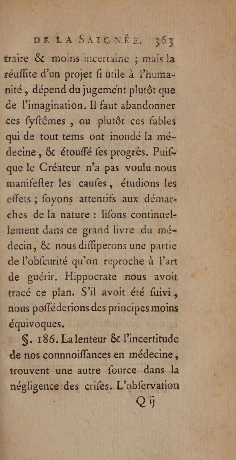 traire &amp; moins incertaine ; mais la réuflite d’un projet fi ütile à l’huma- nité, dépend du jugement plutôt que de l'imagination, Il faut abandonner ces fyftêmes , ou plutôt ces fables qui de tout tems ont inondé la mé- decine, &amp; étouffé fes progrès. Puife que le Créateur n’a pas voulu nous mantfefter les caufes, étudions les : effets ; foyons attentifs aux démar- ches de la nature : lifons continuel- lement dans ce grand livre du mé- decin, &amp; nous difliperons une partie de l’obfcurité qu'on reproche à Part de guérir. Hippocrate nous avoit tracé ce plan. S’il avoit été fuivi, nous pofféderions des principes moins équivoques. $. 186. La lenteur &amp; l'incertitude de nos connnoïffances en médecine, trouvent une autre fource dans la négligence des crifes. L’obfervation Q5