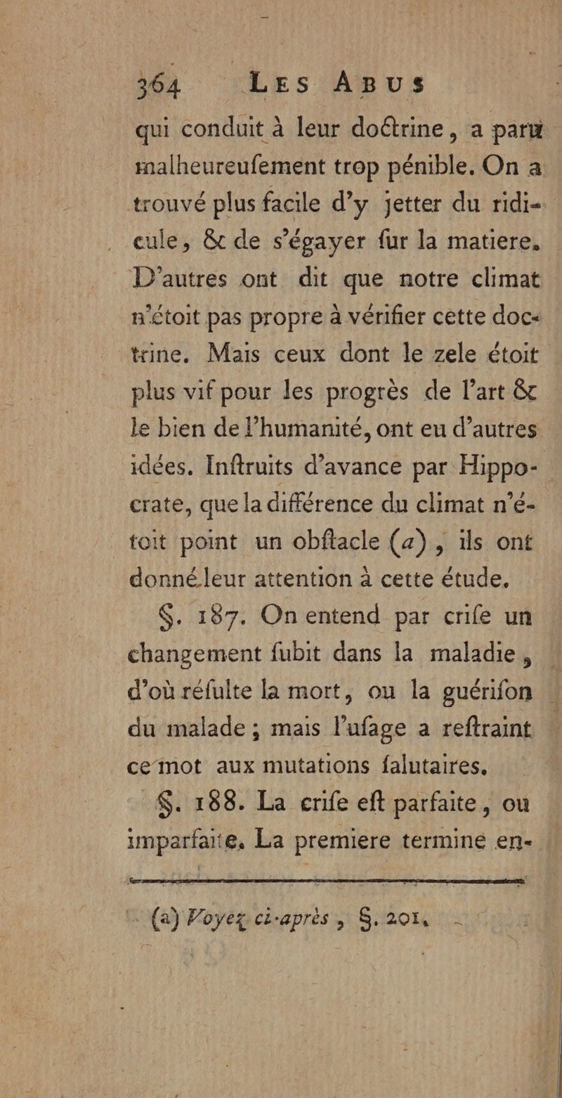 qui conduit à leur doétrine, a paru malheureufement trop pénible. On a trouvé plus facile d'y jetter du ridi- cule, &amp; de s’égayer fur la matiere, D'autres ont dit que notre climat n'étoit pas propre à vérifier cette doc« trine, Mais ceux dont le zele étoit plus vif pour les progrès de l’art &amp;c le bien de l'humanité, ont eu d’autres idées. Inftruits d’avance par Hippo®s crate, que la différence du climat n’é- toit point un obflacle (2), ils ont donné leur attention à cette étude, $. 187. On entend par crife un changement fubit dans la maladie, d’où réfulte la mort, ou la guérifon À du malade ; mais l'ufage a reftraint ce mot aux mutations falutaires, $. 188. La crife eft parfaite, ou imparfaite, La premiere termine en- (a) Voyez ci-après, $.20n -