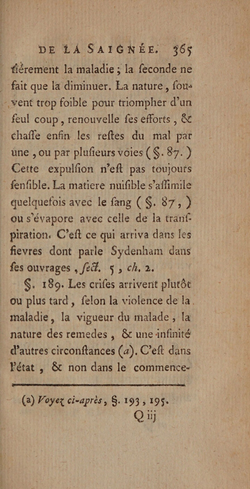 fiérement la maladie ; la feconde ne _ fait que la diminuer, La nature, fous - vent trop foible pour triompher d’un _ feul coup, renouvelle fes efforts , &amp; Chafle enfin les reftes du mal par une , ou par plufeurs voies (. 87.) Cette expulfon n’eft pas toujoufs fenfible. La matiere nuifble s’affimile quelquefois avec le fang ($. 87, ) ou s’évapore avec celle de la tranf piration, C’eft ce qui arriva dans les fievres dont parle Sydenham dans fes ouvrages . fe. 5, ch, 2. $. 1809. Les crifes arrivent plutôt ou plus tard, felon la violence de la. maladie, la vigueur du malade, la nature des remedes , &amp; une anfinité d’autres circonftances (4). C’eft dans Pétat , &amp; non dans le commence- (a) Voyez ci-après, $. 193, 195. (®) 1}