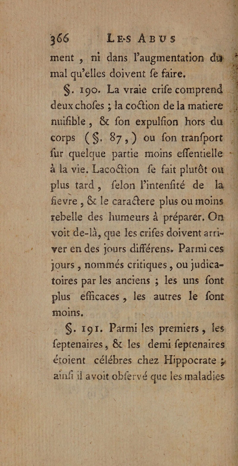 ment , ni dans l’augmentation di : mal qu’elles doivent fe faire. ; $. 190. La vraie crife comprend | deux chofes ; la cottion de la matiere . nuifible , &amp; fon expulfon hors du 4 corps (S$. 87,7) ou fon tranfport fur quelque partie moins effentielle = à la vie, Laco“tion fe fait plutôt où plus tard, felon lintenfité de la : fievre , &amp; le caractere plus ou moins. rebelle des humeurs à préparér. On voit de-là, que les crifes doivent arri- ver en des jours différens, Parmices jours , nommés critiques , Ou judica= toires par les anciens ; les uns font plus efficaces , les autres le font moins. $. 191. Parmi (es premiers , les. feptenaires, &amp;t les demi feptenaires étoient célébres chez Hippocrate z ainf il avoit obfervé que les maladies