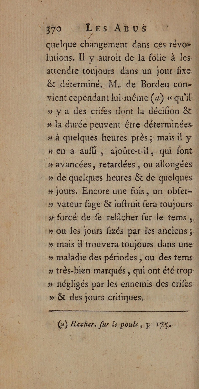 ‘370 Les Asus quelque ch géient dans ces révo® lutions. [Il y auroit de la folie à les: attendre toujours dans un jour fixe &amp; déterminé, M. de Bordeu con- vient cependant lui:même (a) « qu'il » y a des crifes dont la décifion &amp;t # la durée peuvent être déterminées » à quelques heures près; mais il y # en a aufhi | ajoûte-t-il, qui font avancées, retardées , ou allongées » de quelques heures &amp; de quelques. # jours. Encore une fois, un obfer- » vateur fage &amp; inftruit fera toujours: # forcé de fe relâcher fur le tems.. -» ou les jours fixés par les anciens; # mais il trouvera toujours dans une # maladie des périodes , ou des tems # très-bien matqués, qui ont été trop » négligés par les ennemis des crifes » &amp; des jours critiques, (a) Recher, fur le pouls, p 175,