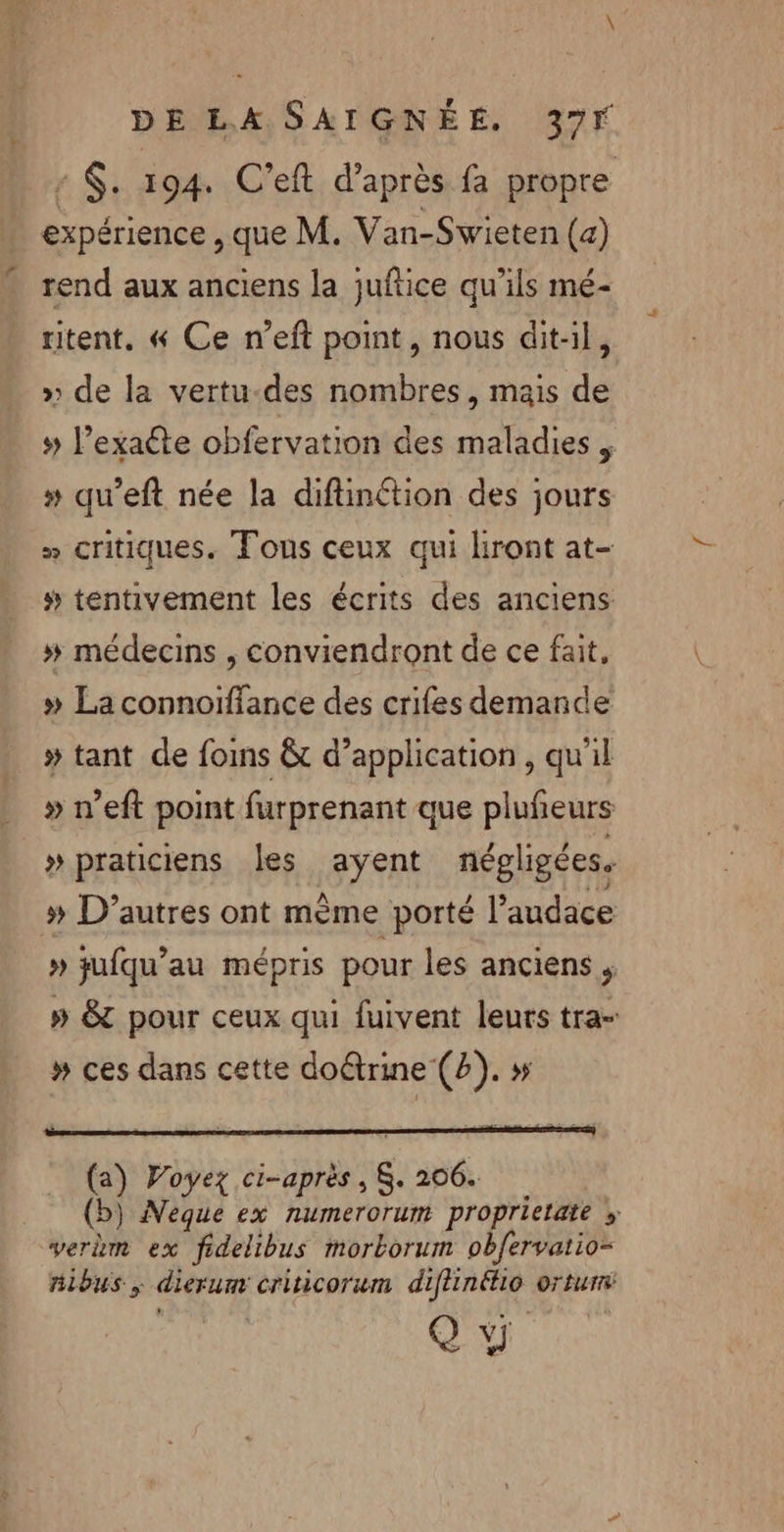 $: 194. C’eft d’après fa propre expérience, que M. Van-Swieten (a) rend aux anciens la juftice qu’ils mé- ritent. « Ce n’eft point, nous dit-il, » de la vertu-des nombres, mais de # l’exaéte obfervation des maladies » qu’eft née la difinétion des jours « critiques. Fons ceux qui liront at- » tentivement les écrits des anciens »# médecins , conviendront de ce fait, » La connoiffance des crifes demande » tant de fois &amp;t d’application, qu'il » n’eft point furprenant que plufeurs » praticiens les avyent négligées. » D’autres ont mème porté l'audace » jufqu’au mépris pour les anciens , » &amp;T pour ceux qui fuivent leurs tra- # ces dans cette doûtrine (2). » (a) Voyez res 206. () ) Neque ex numerorum proprietate » verdm ex fidelibus morborum obfervatio= nibus, dierum criticorwm diflinélio ortur Q ÿ