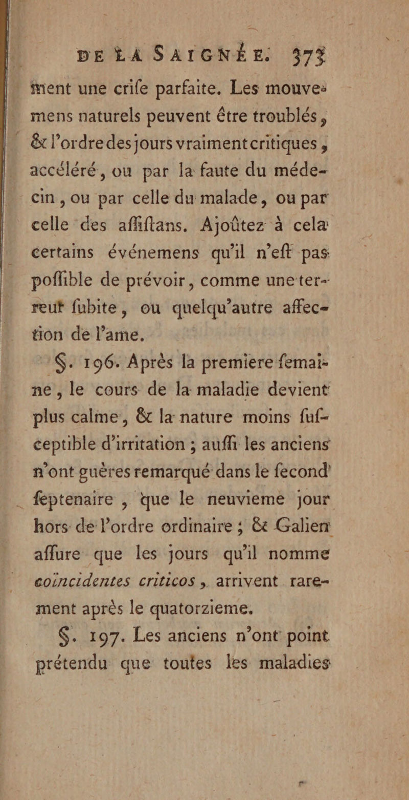 ment une crife parfaite. Les mouve: mens naturels peuvent être troublés, . &amp; l’ordredesjours vraimentcritiques, accéléré, ou par la faute du méde- cin , ou par celle du malade, ou par celle des afhftans. Ajoûtez à cela certains événemens qu'il n’eft pas poflible de prévoir, comme uneter- reut fubite, ou quelqu’autre affec- tion de l’ame. :$. 196. Après la premiere femai- ne, le cours de la maladie devient plus calme, &amp; la nature moins fuf- ceptible d'irritation ; auf les anciens n'ont guères remarqué dans le fecond' . féptenaire , que le neuvieme jour hors de l’ordre ordinaire ; &amp;e Galien aflure que les jours qu'il nomme coincidentes CriticoS , atrivent rare ment après le quatorzieme. $. 197. Les anciens n’ont point prétendu que toutes les maladies