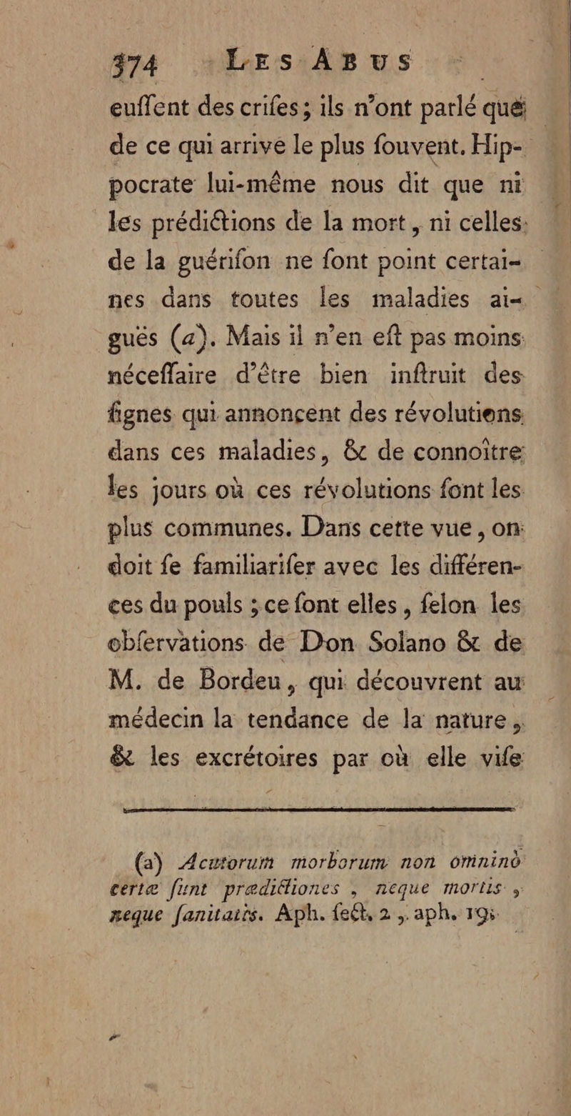 euffent des crifes ; ils n’ont parlé qué de ce qui arrive le plus fouvent. Hip- pocrate lui-même nous dit que ni les prédiétions de la mort , ni celles: de la guénfon ne font point certai- nes dans toutes les maladies a1« gués (a). Mais il n’en eft pas moins néceffaire d’être bien inftruit des fignes qui annonçent des révolutiens. dans ces maladies, &amp; de connoiïtre: les jours où ces révolutions font les plus communes. Dans cette vue, on: doit fe familiarifer avec les différen- ces du pouls ; ce font elles, felon les: obfervations de Don Solano &amp; de M. de Bordeu, qui découvrent au médecin la tendance de la nature. &amp; les excrétoires par où elle vife (a) Acætorum morborum non omnind certæ funt præditiones , neque morlus , eque fanitaiïs. Aph. {eét, 2 , aph. 195