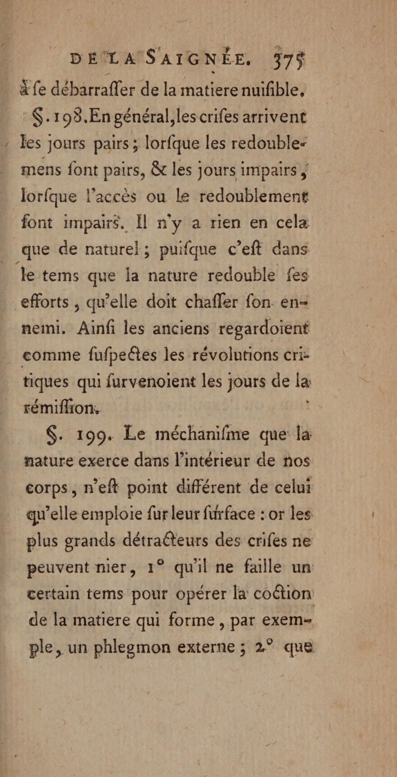 à fe débarraffer de la matiere nuifble, $.198.En général,les crifes arrivent : les jours pairs ; lorfque les redouble- mens font pairs, &amp; les jours impairs | lorfque l'accès ou le redoublement font impairs. Il n'y a rien en cela que de naturel; puifque c’eft dans %e tems que la nature redouble fes efforts , qu’elle doit chaffer fon. en- nemi. Ainf les anciens regardoient comme fufpeétes les révolutions cri- tiques qui furvenoient les jours de 1 rémifhion, $. 199. Le méchanifme que la nature exerce dans l’intérieur de nos corps, n’eft point différent de celui qu’elle emploie fur leur furface : or les plus grands détra@teurs des crifes ne peuvent nier, 1° qu'il ne falle un | certain tems pour opérer la coétion de la matiere qui forme, par exem-= ple, un phlezmon externe ; 2° que