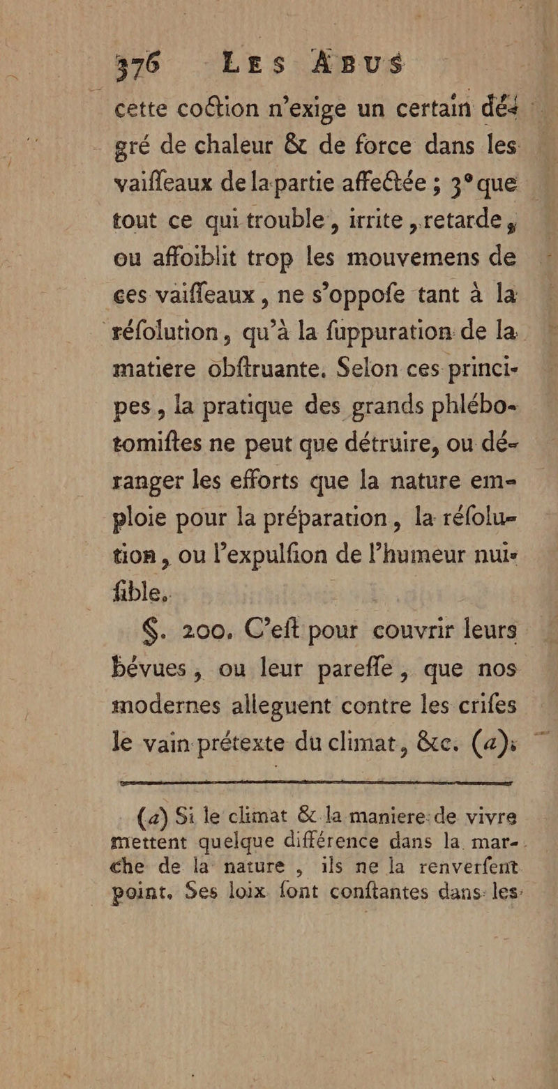 _ cette coétion n’exige un certain dés : gré de chaleur &amp;t de force dans les vaifleaux de la partie affeétée ; 3°que tout ce qui trouble, irrite ,retarde, ou affoiblit trop les mouvemens de ces vaifleaux , ne s’oppofe tant à la réfolution, qu’à la fuppuration de la matiere obftruante, Selon ces princi- pes, la pratique des grands phlébo- tomiftes ne peut que détruire, ou dé- ranger les efforts que la nature em- ploie pour la préparation, la réfolu- tion, ou l’expulfion de l'humeur nui- fible, | $. 200. C’eft pour couvrir leurs bévues , ou leur parefle , que nos modernes alleguent contre les crifes le vain prétexte du climat, &amp;te. (ah: 7 (a) Si le climat &amp; la maniere:de vivre mettent quelque différence dans la mar-. Che de la nature , ils ne la renverfent. point. Ses loix font conftantes dans: les: