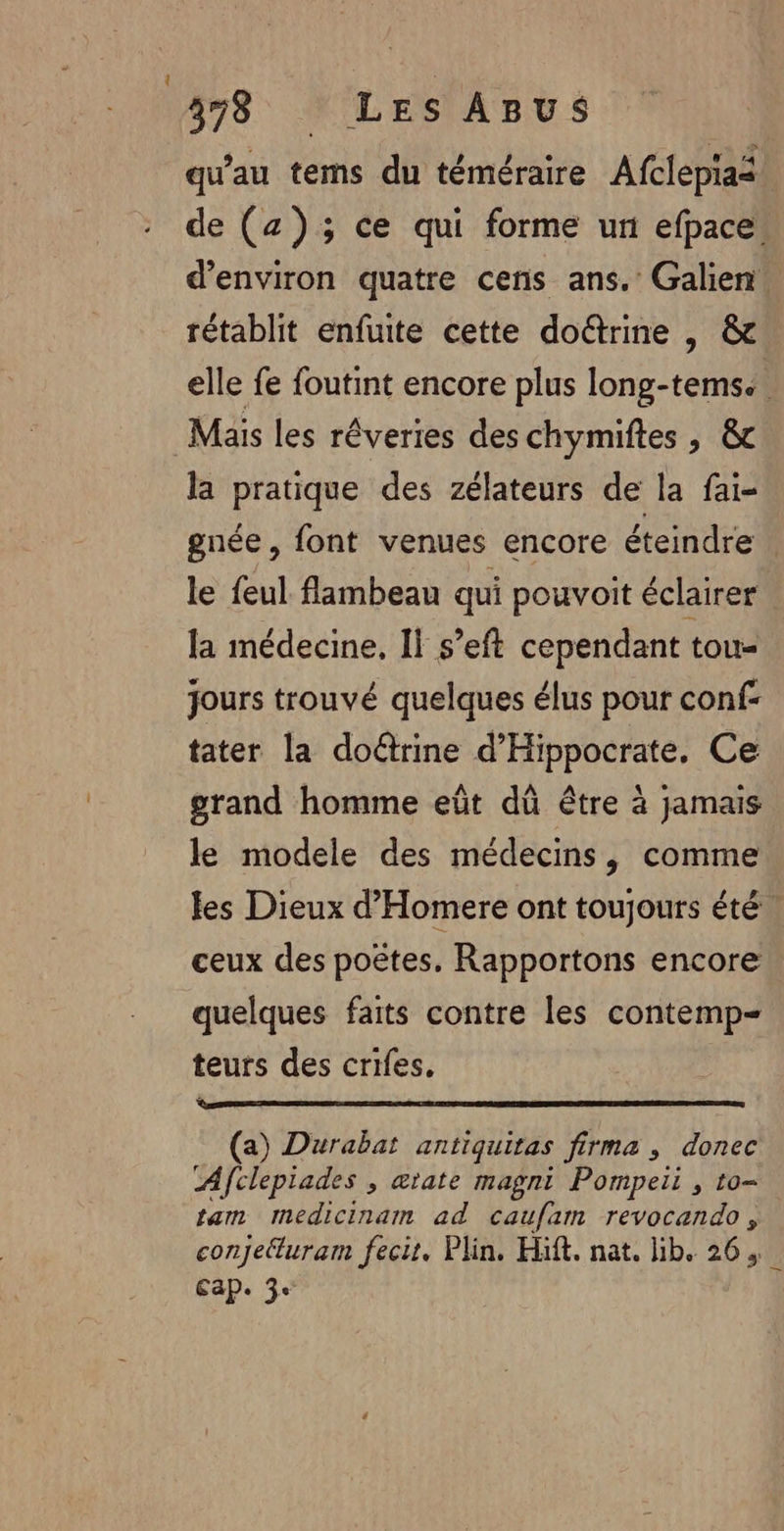 qu'au tems du téméraire Afclepias de (z); ce qui forme ur efpace. d'environ quatre cens ans. Galien. rétablit enfuite cette doëtrine | &amp; elle fe foutint encore plus long-tems. Mais les réveries des chymiftes , &amp;c la pratique des zélateurs de la fai- gnée, font venues encore éteindre. le feul flambeau qui pouvoit éclairer la médecine, Il s’eft cependant tou- jours trouvé quelques élus pour conf: tater la doûrine d’Hippocrate, Ce grand homme eût dû être à jamais le modele des médecins, comme les Dieux d’Homere ont toujours été | ceux des poëtes, Rapportons encore quelques faits contre les contemp- teurs des crifes. (a) Durabat antiquitas firma , donec Afclepiades , ætate magni Pompeii , to- tam mmedicinam ad caufam revocando, conjetturam fecit. Plin. Häft. nat. lib. 26, Cap. 3