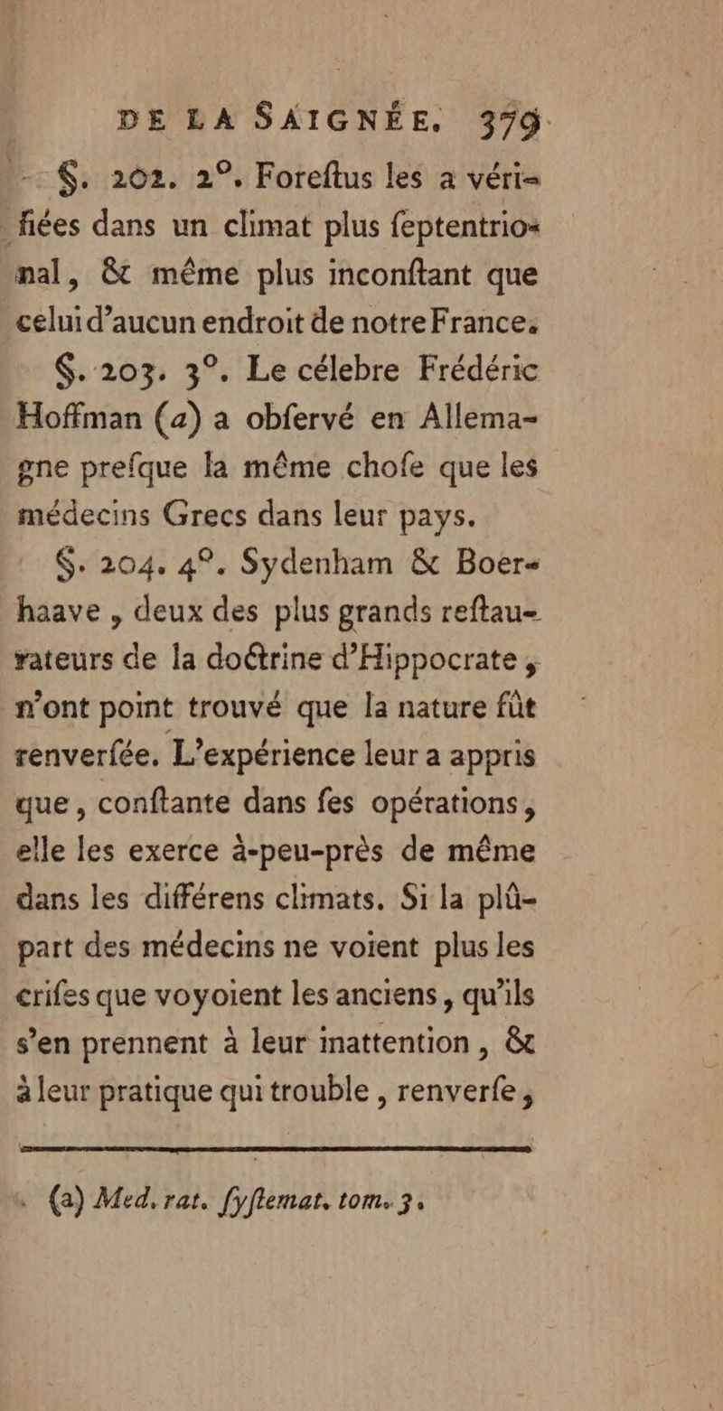 - $. 202. 2°, Foreftus les a VÉT I fiées dans un climat plus feptentrio= mal, &amp; même plus imconftant que celui d’aucun endroit de notreFrance. $. 203. 3°. Le célebre Frédéric Hoffman (4) a obfervé en Allema- gne prefque la même chofe que les médecins Grecs dans leur pays. $: 204. 4°. Sydenham &amp; Boer- haave , deux des plus grands reftau- rateurs de la doctrine d’'Hippocrate , n'ont point trouvé que la nature fût renverfée. L'expérience leur a appris que, conftante dans fes opérations, elle les exerce ä-peu-près de même dans les différens climats. Si la plû- part des médecins ne voient plus les crifes que voyoient les anciens, qu'ils s’en prennent à leur inattention , &amp; à leur pratique qui trouble , renverfe, . (a) Med, rat. [yflemat. tom. 3,