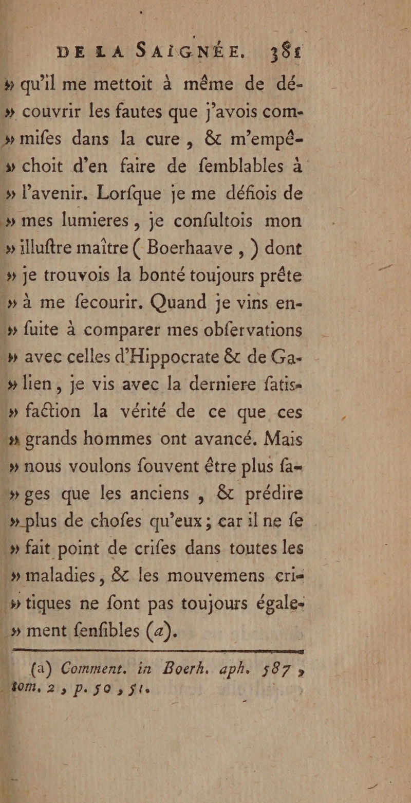 # qu'il me mettoit à même de dé- » couvrir les fautes que j’avois com- » mifes dans la cure , &amp; m’empé- ” choit d’en faire de femblables à » l'avenir. Lorfque je me défois de *» mes lumieres , je confultois mon » illuftre maitre ( Boerhaave , ) dont # Je trouvois la bonté toujours prête » à me fecourir. Quand je vins en- # fuite à comparer mes obfervations » avec celles d'Hippocrate &amp; de Ga- # lien , je vis avec la derniere fatis« # faétion la vérité de ce que ces “x grands hommes ont avancé. Mais » nous voulons fouvent être plus fa= Wges que les anciens | &amp; prédire #_plus de chofes qu'eux; carilne fe » fait point de crifes dans toutes les » maladies, 8 les mouvemens cçri= tiques ne font pas toujours égales -# ment fenfibles (a). (a) Comment. in Boerh. aph. 587 » m0, 2 3 De SO » ÿle