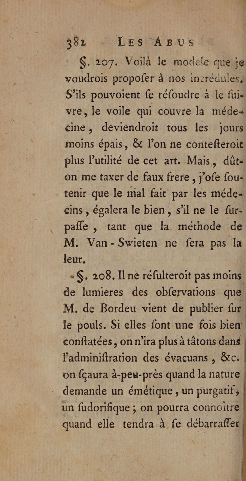 $. 207. Voilà le modele que je voudrois propofer à nos insrédules, S’ils pouvoient fe réfoudre à le fui- vre, le voile qui couvre la médes cine, deviendroit tous les jours moins épais, &amp; l’on ne contefteroit plus lutilité de cet art. Mais, dût- on me taxer de faux frere , j’ofe fous tenir que le mal fait par les méde cins , égalera le bien, s’il ne le fur- pafle , tant que la méthode de M. Van- Swieten ne fera pas la leur. | -$. 208. Ilne réfulteroit pas moins de lumieres des obfervations que M. de Bordeu vient de publier fur. le pouls. Si elles font une fois bien! conflatées, on n'ira plus à tâtons dans | Padminiftration des évacuans , &amp;c. on fçaura à-peu-près quand la nature demande un émétique , un purgatif, | un fudorifique ; on pourra connoître | quand elle tendra à fe débarraffer