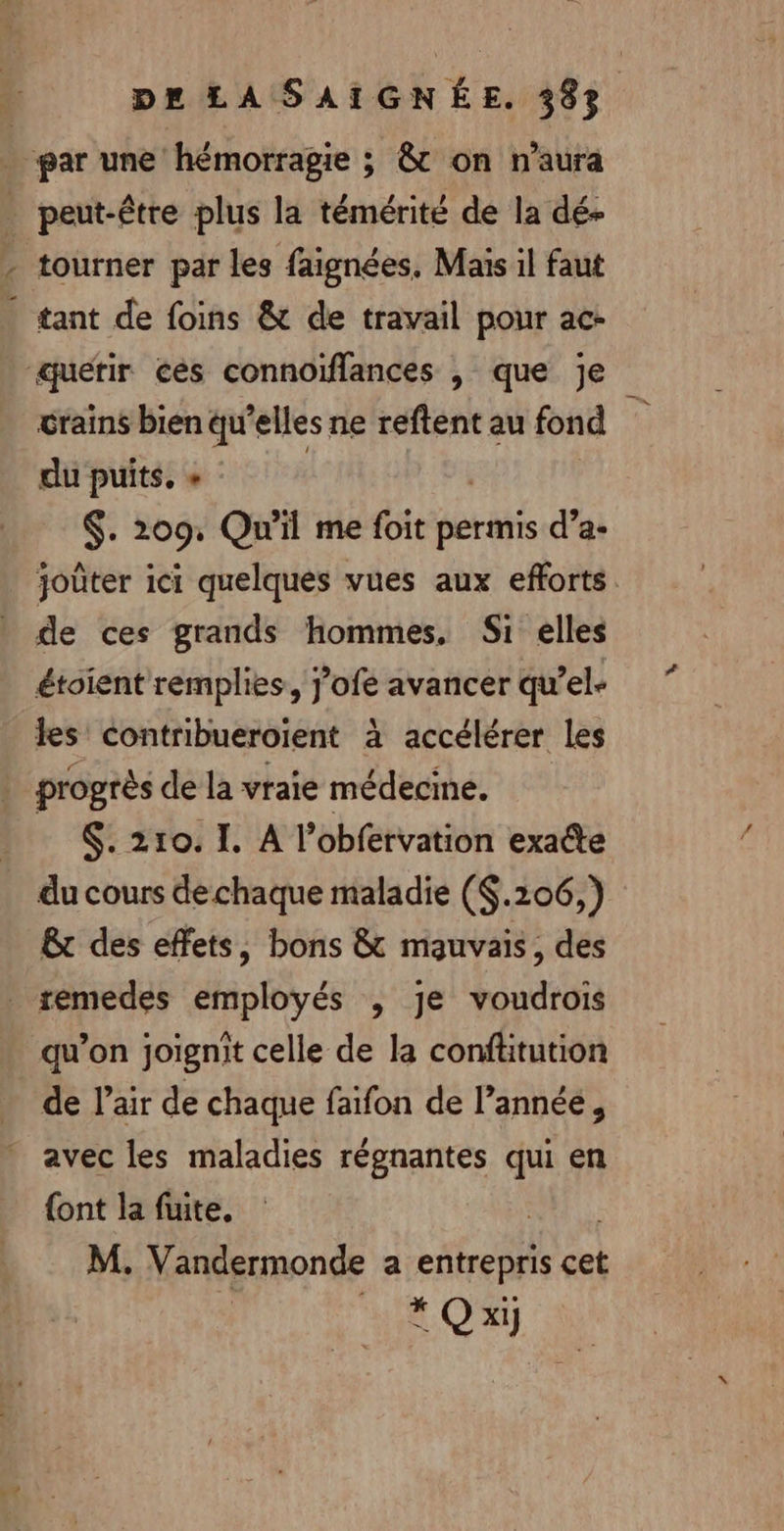 CN Pre à par une hémorragie ; &amp; on n'aura peut-être plus la témérité de la dé- tourner par les faignées, Maïs il faut tant de foins &amp; de travail pour ac- crains bien qu’elles ne reftent au fond dupuits.s $. 209, Qu'il me foit permis d’a- joûter ici quelques vues aux efforts de ces grands hommes, Si elles étoient remplies, J’ofe avancer qu’el- les contribueroïient à accélérer les $. 210. I. A l’obfervation exaéte du cours de chaque maladie ($.206,) &amp;t des effets, bons &amp; mauvais, des qu’on joignit celle de la conftitution de l’air de chaque faifon de l’année, avec les maladies réognantes qui en {ont la fuite. | M. Vandermonde a entrepris cet * Q x