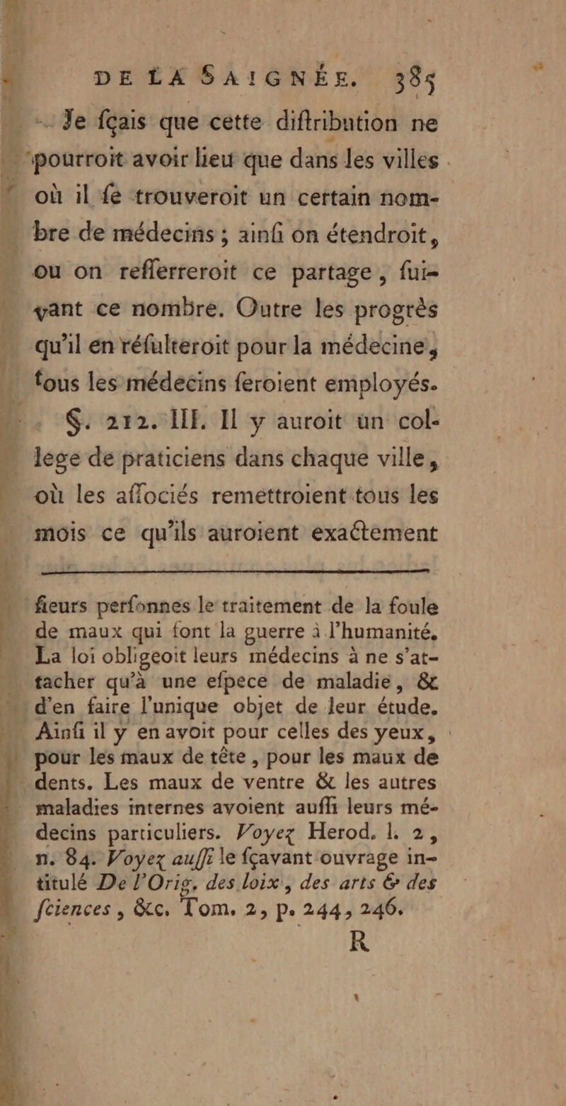 “i : à Es x Je fçais que cette diftribation ne où il fe trouveroit un certain nom- ou on reflerreroit ce partage, fui vant ce nombre, Outre les progrès qu'il en réfulteroit pour la médecine, lège de praticiens dans chaque ville, mois ce qu'ils auroient exaétement fieurs perfonnes le traitement de la foule de maux qui font la guerre à l'humanité, La loi obligeoit leurs médecins à ne s’at- tacher qu'à une efpece de maladie, &amp; d'en faire l'unique objet de leur étude. pour les maux de tête , pour les maux de decins particuliers. Voyez Herod. I. 2, n. 84. Voyez auf}: le fçavant ouvrage in- titulé De l’Oris, des loix, des arts &amp; des fciences , &amp;c, Tom, 2, p. 244, 246, R Pr