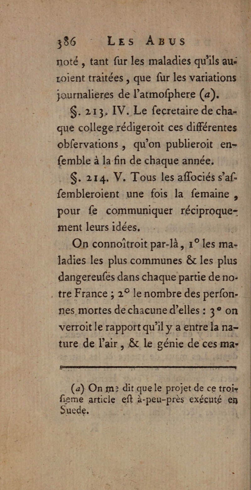 noté , tant fur les maladies qu'ils aue roient traitées , que fur les variations journalieres de l’atmofphere (a). $. 213. IV. Le fecretaire de cha- que college rédigeroit ces différentes obfervations , qu'on publieroit en- femble à la fin de chaque année, $. 214. V. Tous les aflociés s’af- fembleroient une fois la femaine , pour fe communiquer réciproque= ment leurs idées. , On connoitroit par-là, 1° les ma- ladies les plus communes &amp;r les plus dangereufes dans chaque partie de no- tre France ; 2° le nombre des perfon- nes mortes de chacune d'elles : 3° on verroit le rapport qu’il y a entre la na- ture de l'air , 8 le génie de ces mar (a) On m: dit quele projet de ce trois fisme article eft à-peu-près exécuté en ouede.