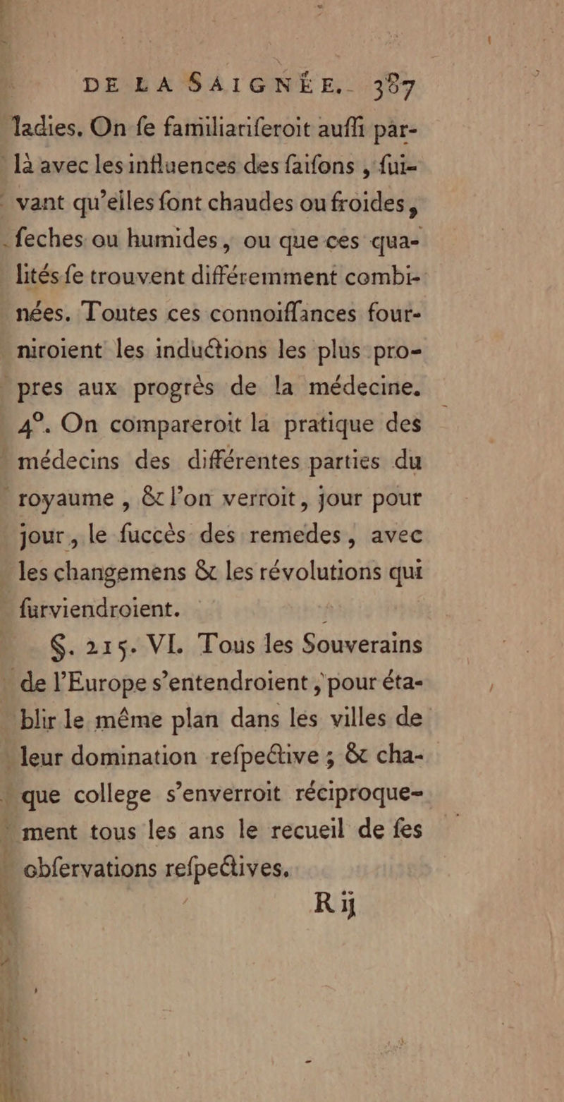 “ » DE LA SAIGNÉÈE, 387 Tadies. On fe familianiferoit auf par- là avec les influences des faifons , {ui- vant qu’elles font chaudes ou froides, feches: ou humides | ou que ces qua- lités fe trouvent différemment cembi- nées. Toutes ces connoïflances four- niroient les induétions les plus pro- pres aux progrès de la médecine. 4°. On compareroit la pratique des “ À y royaume , &amp;t l’on verroit, jour pour jour , le fuccès des remedes, avec les changemens &amp;t les révolutions qui furviendroient. $. 215. VI Tous les Souverains de l’Europe s’entendroient ; pour éta- blir le même plan dans les villes de leur domination refpeétive ; &amp; cha- que college s’enverroit réciproque- ment tous les ans le recueil de fes Ri
