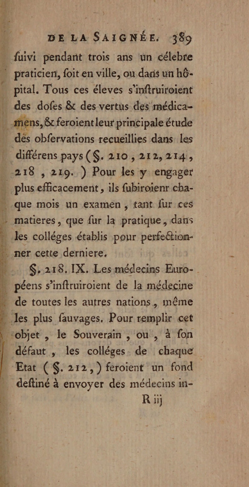 va”. DE LA SAIGNÉE. 389 fuivi pendant trois ans ün célebre pital. Tous ces éleves s’inftruiroient des dofes &amp; des vertus des médica- dés obfervations recueillies dans les que mois un examen , tant. {ur ces matieres, que fur la pratique, dans les colléges établis pour perfection- $,218.1X. Les médecins Euro- . de toutes les autres nations, même deftiné à envoyer des médecins 11- R iij