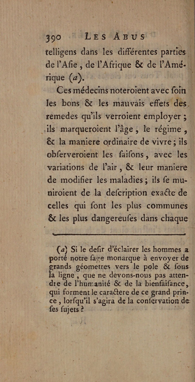 _telligens dans les différentes parties | de l’Afie, de l'Afrique &amp; de l'Amé- rique (4). | Ces médecins noteroïent avec foin les bons &amp; les mauvais effets dés. remedes qu'ils verroient employer 3 ils marqueroient l’âge , le régime, &amp; la maniere ordinaire de vivre ; ils obferveroient les faifons, avec les variations de l’air, &amp; leur maniere de modifier les maladies ; ils fe mu- niroient de la defcription exaéte de celles qui font les plus communes &amp; les plus dangereufes dans chaque (2) Si le defir d'éclairer les hommes a porté notre fawe monarque à envoyer de grands géometres vers le pole &amp; fous. la ligne , que ne devons-nous pas atten- dre de l’humanité &amp; de la bienfaifance, qui forment le caraétere de ce grand prin- ce , lorfqu’il s’agira de la confervation de: fes fujets ? PRE 5 ES