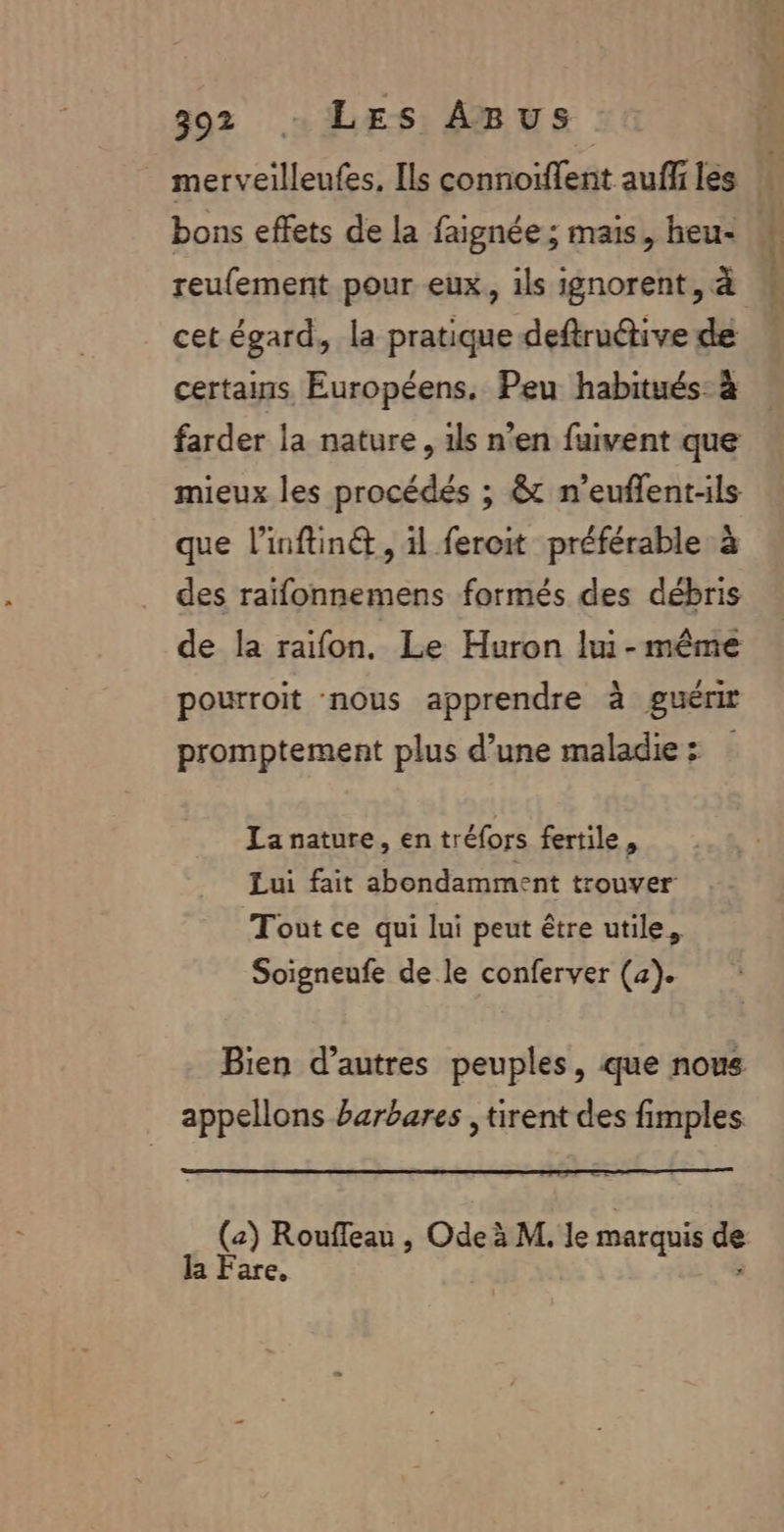 merveilleufes, [ls connoiffent aufiles bons effets de la faignée; mais, heu: M reufement pour eux, ils ignorent, à | cet égard, la pratique deftruétive de certains Européens, Peu habitués: à farder la nature, 1ls n’en fuvent que mieux les procédés ; &amp; n’euflent-ls que l’inftinét, il fercit préférable à des raïfonnemens formés des débris de la raifon, Le Huron lui-même pourroit nous apprendre à guérir promptement plus d’une maladie: La nature, en tréfors fertile, Lui fait abondamment trouver Tout ce qui lui peut être utile, Soigneufe de le conferver (4). Bien d’autres peuples, que nous appellons barbares , tirent des fimples (2) Roufleau , Ode à M. le marquis Le la Fare.