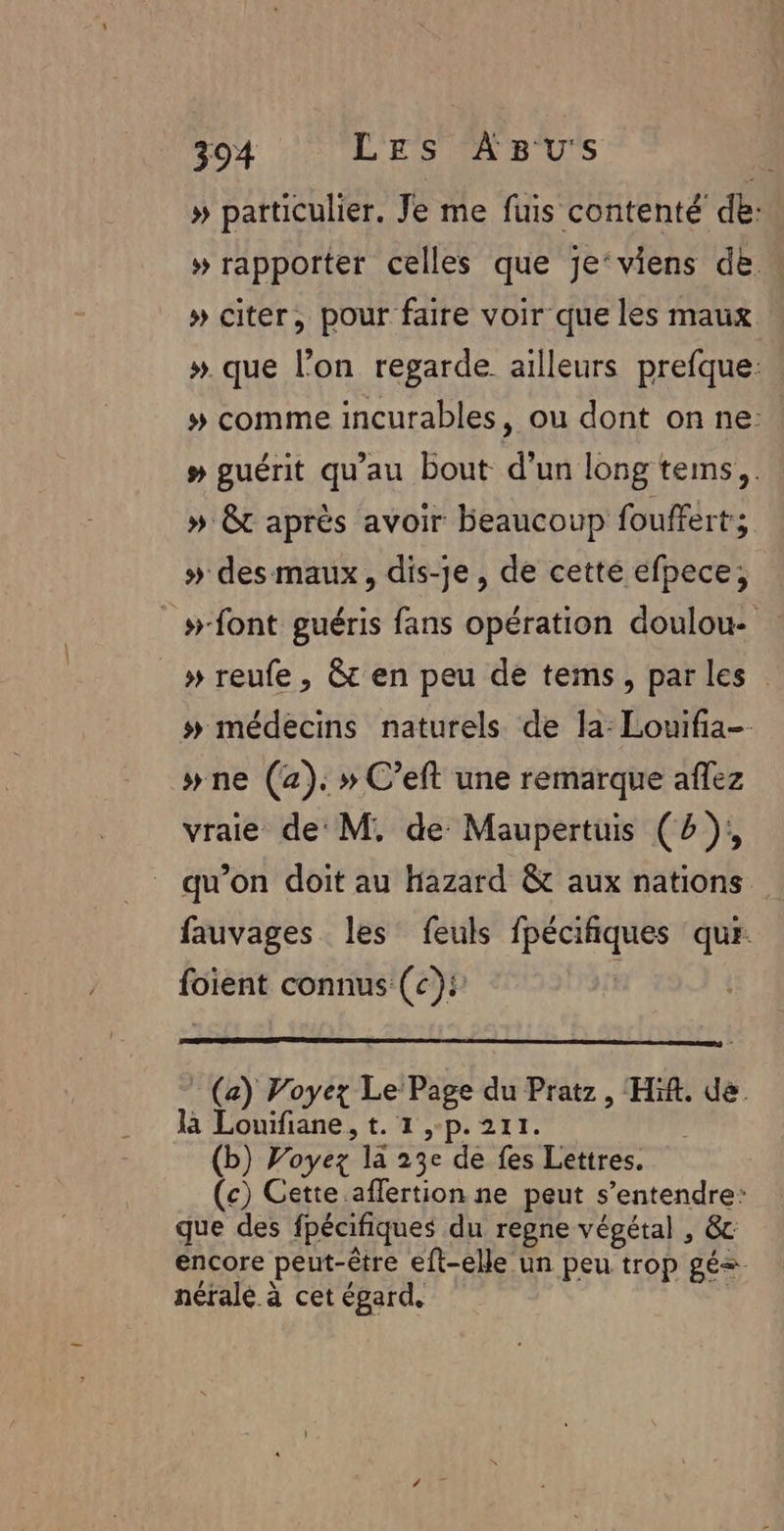 » particulier. Je me fuis contenté de: » rapporter celles que je‘viens de « » citer, pour faire voir que les maux ». que l’on regarde ailleurs prefque: # comme incurables, ou dont on ne: # guérit qu'au bout d'un long tems,. » 8 après avoir beaucoup fouffert; » des maux, dis-je, de cette éfpece, _»-font guéris fans opération doulou- » reufe, &amp; en peu de tems, parles # médecins naturels de la: Louifia-- wne (a). » C’eft une remarque aflez vraie de M. de Maupertuis (4), qu’on doit au Hazard &amp; aux nations fauvages les feuls fpécifiques qur. foient connus (c):’ | : (a) Voyez Le Page du Pratz, Hif. de là Louifiane, t. 1,-p.211. | (b) Voyez la 23e de fes Lettres. (c) Cette aflertion ne peut s'entendre: que des fpécifiques du regne végétal , &amp;c encore peut-être eft-elle un peu trop gés. néralé à cet égard. £