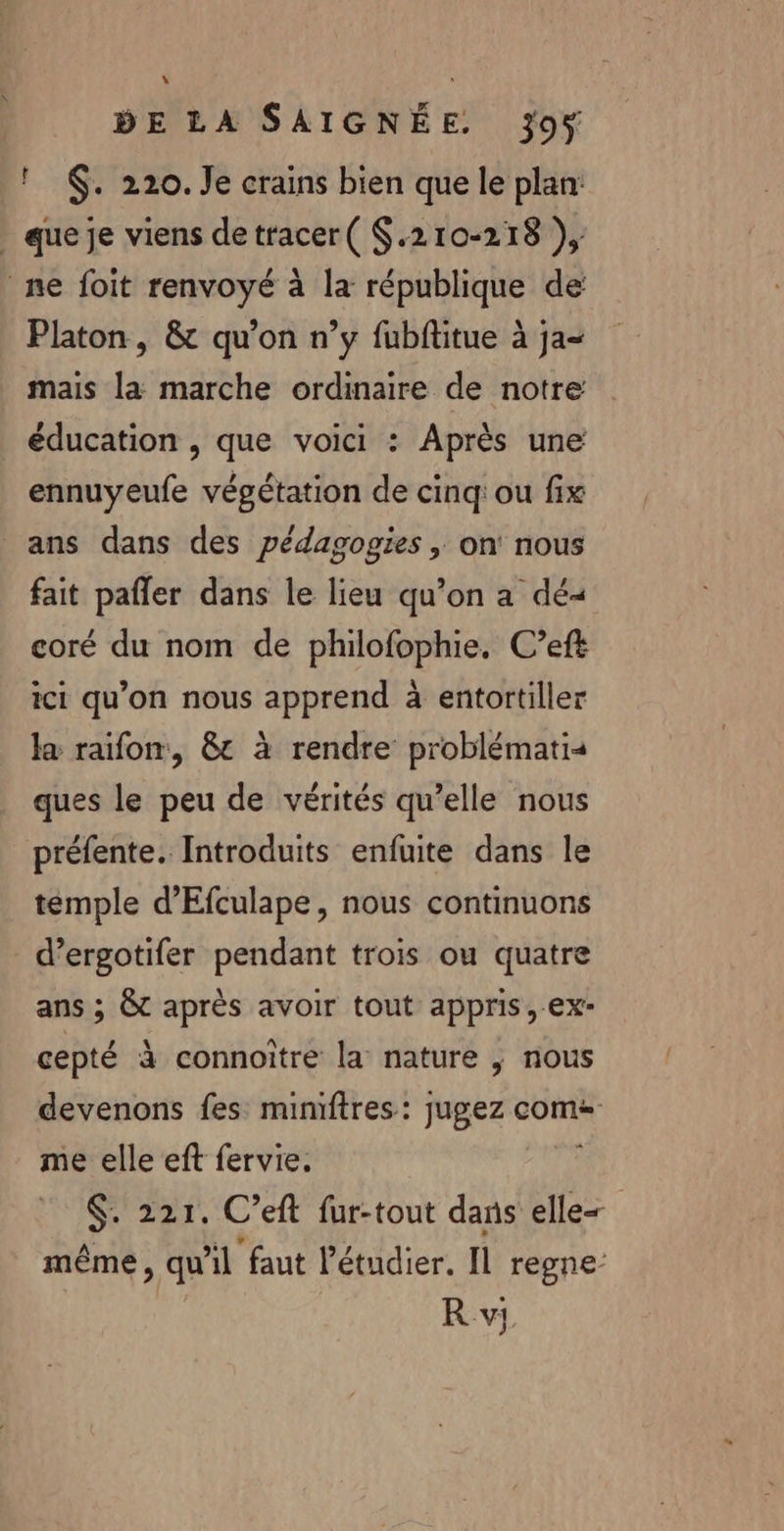 ! $. 220. Je crains bien que le plan: _ que je viens detracer( $.210-218 }), ne foit renvoyé à la république de Platon, &amp; qu’on n’y fubftitue à ja- mais la marche ordinaire de notre éducation , que voici : Après une ennuyeufe végétation de cinq: ou fix ans dans des pédagogies , on nous fait pafler dans le lieu qu’on a dé- coré du nom de philofophie, C’eft ici qu'on nous apprend à entortiller la raifon, &amp;t à rendre problémati« ques le peu de vérités qu’elle nous préfente. Introduits enfuite dans le temple d'Efculape, nous continuons d’ergotifer pendant trois ou quatre ans ; &amp;t après avoir tout appris, ex- cepté à connoiître la nature | nous devenons fes mimftres: jugez come me elle eft fervie. $. 221. C’eft fur-tout dans elle= même, qu'il faut l’étudier. Il regne-