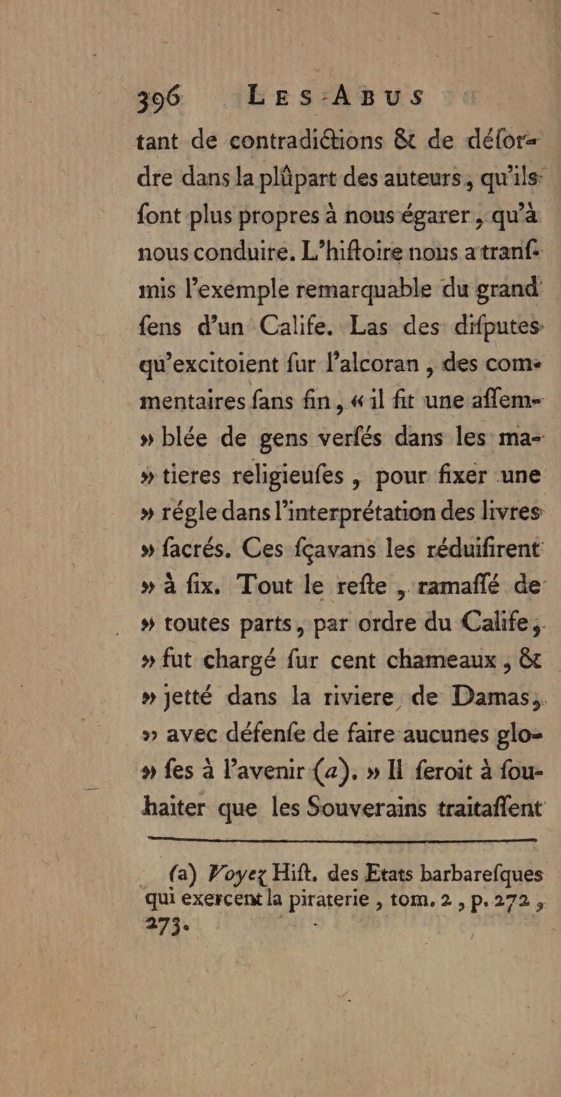 tant de contradiétions &amp;t de délor= dre dans la plüpart des auteurs, qu’ils: font plus propres à nous égarer , qu'à nous conduire. L’hiftoire nous atranf: mis l’exemple remarquable du grand fens d’un Calife. Las des difputes qu’excitoient fur l’alcoran , des com: mentaires fans fin, « il fit une affem- » blée de gens verfés dans les ma- » tieres religieufes | pour fixer une » régle dans l'interprétation des livres # facrés. Ces fçavans les réduifirent » à fix, Tout le refte , ramañlé de # toutes parts, par ordre du Calife ; » fut chargé fur cent chameaux , &amp;t » jetté dans la riviere de Damas; » avec défenfe de faire aucunes glo- » fes à l'avenir (a). » Il feroit à fou- haiter que les Souverains traitaffent . (a) Voyez Hit, des Etats barbarefques qui exercent la Pa à tom.2,p.272, 273