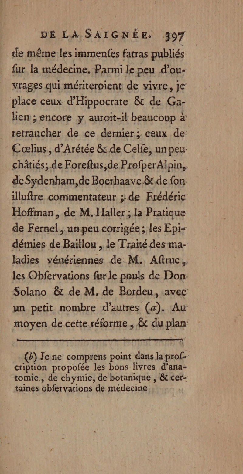 de même les immenfes fatras publiés fur la médecine. Parmi le peu d’ou- vrages qui mériteroient de vivre, je place ceux d'Hippocrate &amp; de Ga- lien ; encore y auroit-il beaucoup à retrancher de ce dernier; ceux de Cœlius, d’Arétée &amp; de Celfe, un peu châtiés; de Foreftus,de Profper Alpin, de Sydenham, de Boerhaave.&amp;tde fon illuftre commentateur ;:.de Frédéric Hoffman, de M. Haller ; la Pratique de Fernel..un peu corrigée ; les Epi- démies de Baïllou , le Traité des ma- ladies vénériennes de M. Aftruc, les Obfervations fur le pouls de Don Solano &amp;t de M, de Bordeu, avec un petit nombre d’autres (2). Au moyen de cette-réforme, &amp;t du plan (Bb) Je ne comprens point dans la prof- cription propofée les bons livres d’ana- tomie., de chymie, de botanique , &amp; cer- taines obfervations de médecine.