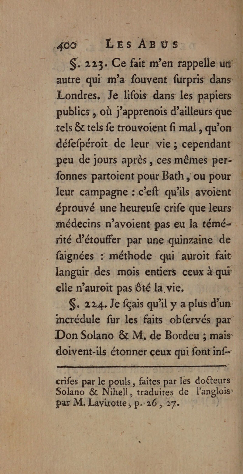 $. 223. Ce fait m’en rappelle ur autre qui m'a fouvent furpris dans » Londres. Je lifois dans les papiers publics , où j’apprenoïs d’ailleurs que tels &amp; tels fe trouvoient fi mal, qu’on défefpéroit de leur vie ; cependant peu de jours après, ces mêmes per- . fonnes partoient pour Bath, ou pour leur campagne : c’eft qu'ils avoient éprouvé une heureufe crife que leurs médecins n’avoient pas eu la témé- sité d’étouffer par une quinzaine de . faignées : méthode qui auroit fait languir des mois entiers ceux à qui elle n’auroit pas Ôté la vie. $. 224. Je fcais qu'il y a plus d’un incrédule fur les faits obfervés par’ Don Solano &amp; M. de Bordeu ; mais: doivent-ils étonner ceux qui font inf crifes par le pouls, faites par les doéteurs Solano &amp; Nihell, traduites de l’anglois’ par M, Lavirotte, p.26, 27.