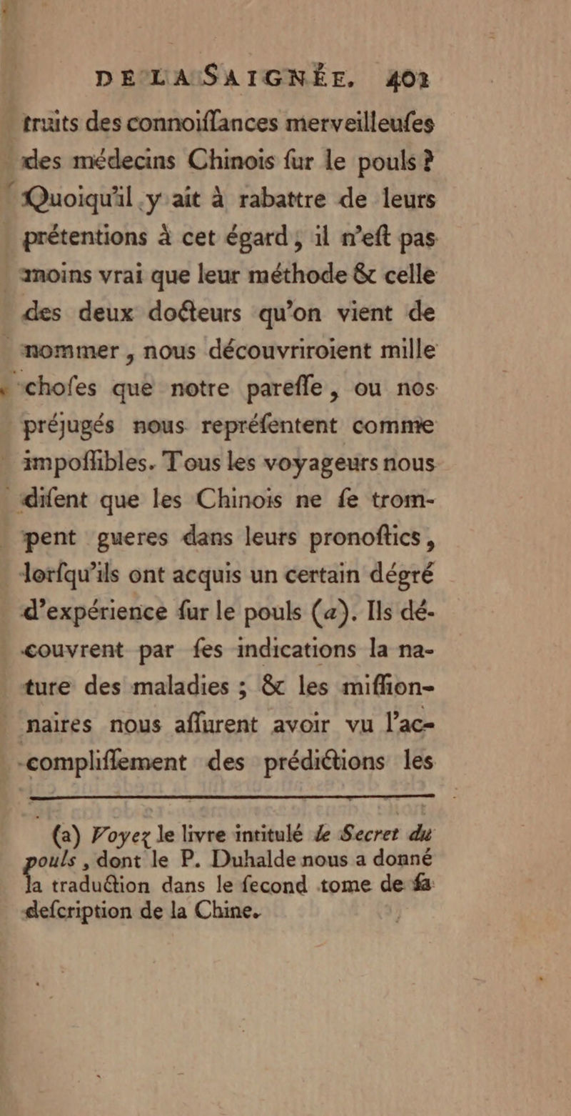 truits des connoiflances merveilleufes des médecins Chinois fur le pouls ? Quoiqu'il .y ait à rabattre de leurs prétentions à cet égard , 1l neft pas des deux dofteurs qu'on vient de préjugés nous repréfentent comme d'expérience fur le pouls (æ). Ils dé- couvrent par fes indications la na- ture des maladies ; &amp; les miffion- (a) Poyez le livre intitulé 4 Secret du ouls , dont le P. Duhalde nous a donné À traduétion dans le fecond tome de ‘fa defcription de la Chine.