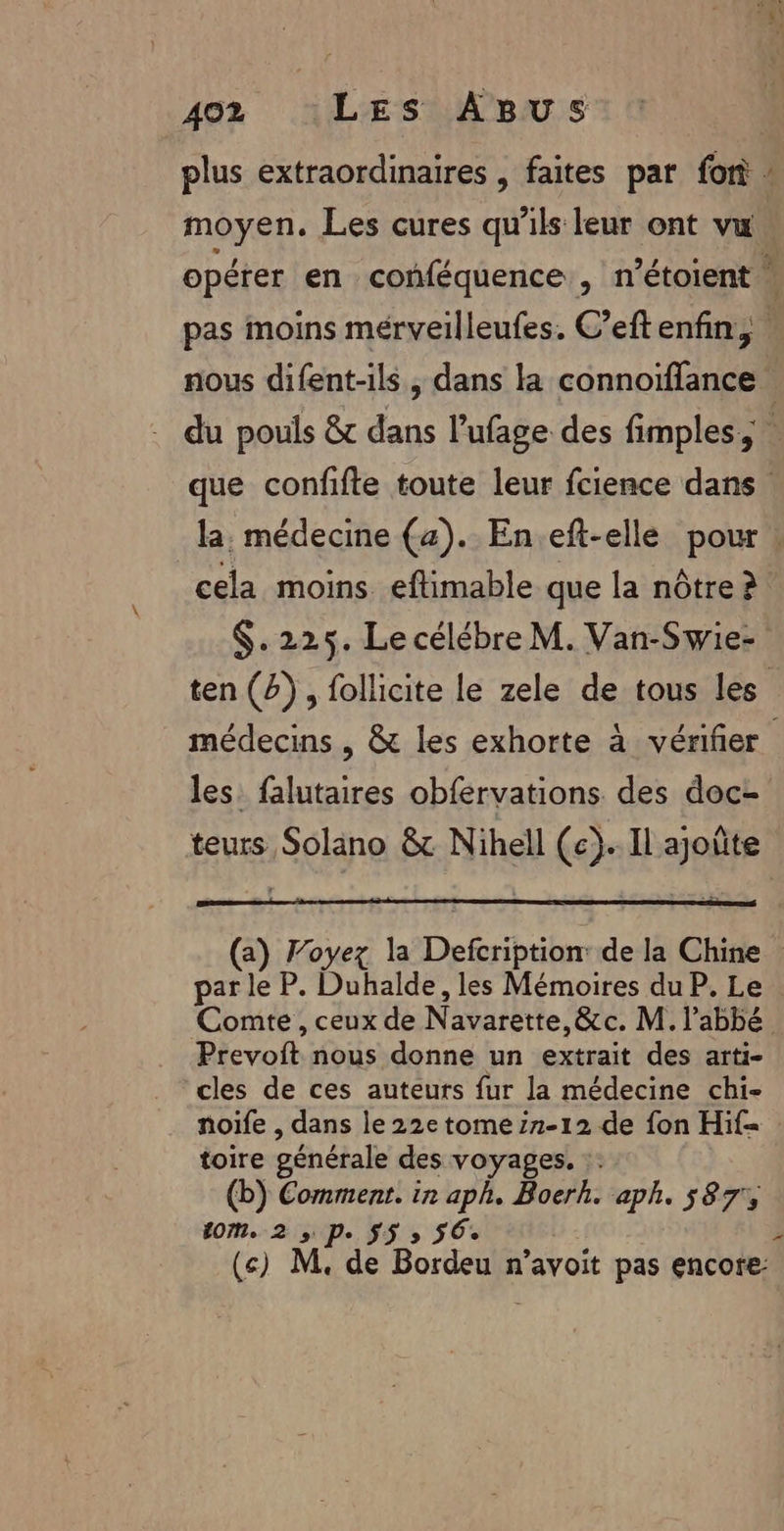 plus extraordinaires , faites par for moyen. Les cures qu'ils leur ont vu A nous difent-ils , dans la connoïffance cela moins eftimable que la nôtre à $.225. Le célébre M. Van-Swie- les. falutaires obfervations des doc- teurs Solano &amp; Nihell (c}.. Il ajoûte par le P. Duhalde, les Mémoires du P. Le Sievoih nous donne un RS des arti- cles de ces auteurs fur la médecine chi- noife , dans le 22e tome:2-12 de fon Hif= toire générale des voyages. :: (b) Comment. in aph. Boerh. aph. 587% tom, 2 ,. M, 55 » 56% (cs) M, de pou n’avoit pas encore: F