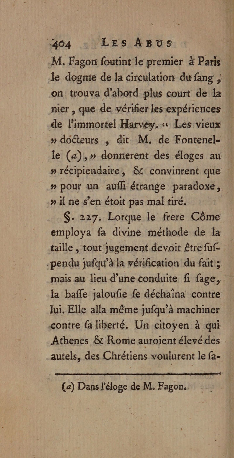 M. Fagon foutint le premier à Paris le dogme de la circulation dufang ; on trouva d’abord plus court de la : nier , que de vérifier les expériences … de l’immortel Harvey. « Les vieux » docteurs ,; dit M. de Fontenel- le (4),» donrierent des éloges au » récipiendaire, &amp; convinrent que »# pour un aufli étrange paradoxe, » il ne s’en étoit pas mal tiré. $- 227. Lorque le frere Côme employa fa divine méthode de la taille , tout jugement devoit être fuf- -pendu jufqu’à la vérification du fait ;. mais au lieu d’une conduite fi fage, la bafle jaloufie fe déchaïna contre lui. Elle alla même jufqu’à machiner contre fa liberté. Un citoyen à qui Athenes &amp; Rome auroient élevé des autels, des Chrétiens voulurent le fa- (2) Dans l'éloge de M. Fagon.