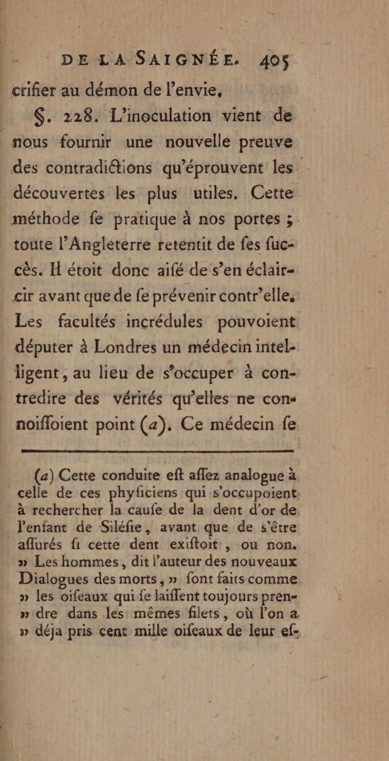 _ crifier au démon de l'envie, $. 228. L’inoculation vient de nous fournir une nouvelle preuve des contradiétions qu'éprouvent les découvertes les plus utiles. Cette méthode fe pratique à nos portes ;. toute l'Angleterre retentit de fes fuc- cès. H étoit donc aifé de s’en éclair- cir avant que de fe prévenir contr’elle, Les facultés incrédules pouvoient députer à Londres un médecin intel- igent , au lieu de s'occuper à con- trédire des vérités qu’elles ne con« noïfloient point (4). Ce médecin fe (2) Cette conduite eft aflez analogue à celle de ces phyficiens qui s’occupoient à rechercher la caufe de la dent d’or de, l'enfant de Siléfie, avant que de s'être aflurés f1 cette dent exiftoit , ou non. » Les hommes, dit l’auteur des nouveaux Dialogues des morts, » font faits comme. » les oifeaux quife laiflent toujours pren= » dre dans les mêmes filets, où l’on a » déja pris cent mille oifeaux de leur ef-